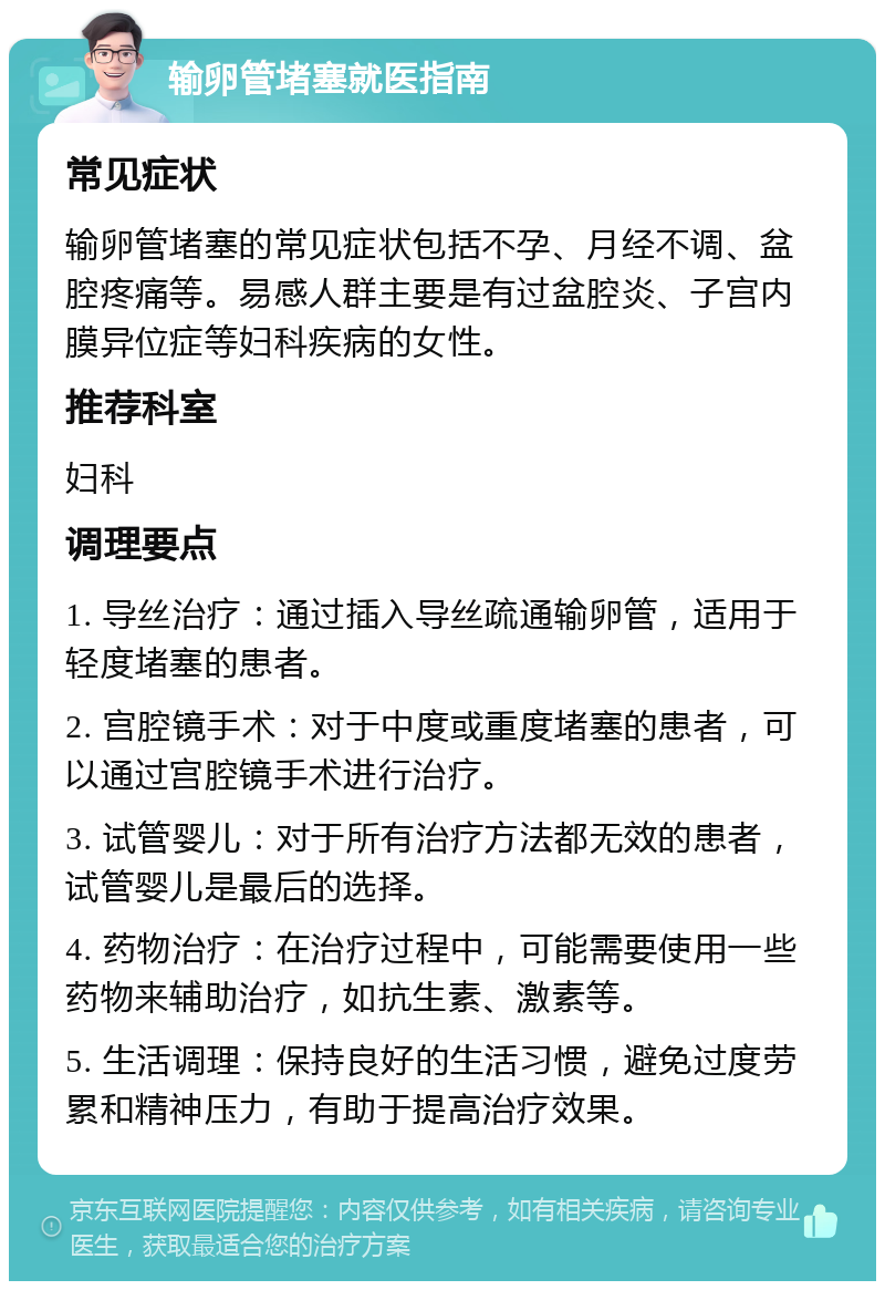 输卵管堵塞就医指南 常见症状 输卵管堵塞的常见症状包括不孕、月经不调、盆腔疼痛等。易感人群主要是有过盆腔炎、子宫内膜异位症等妇科疾病的女性。 推荐科室 妇科 调理要点 1. 导丝治疗：通过插入导丝疏通输卵管，适用于轻度堵塞的患者。 2. 宫腔镜手术：对于中度或重度堵塞的患者，可以通过宫腔镜手术进行治疗。 3. 试管婴儿：对于所有治疗方法都无效的患者，试管婴儿是最后的选择。 4. 药物治疗：在治疗过程中，可能需要使用一些药物来辅助治疗，如抗生素、激素等。 5. 生活调理：保持良好的生活习惯，避免过度劳累和精神压力，有助于提高治疗效果。