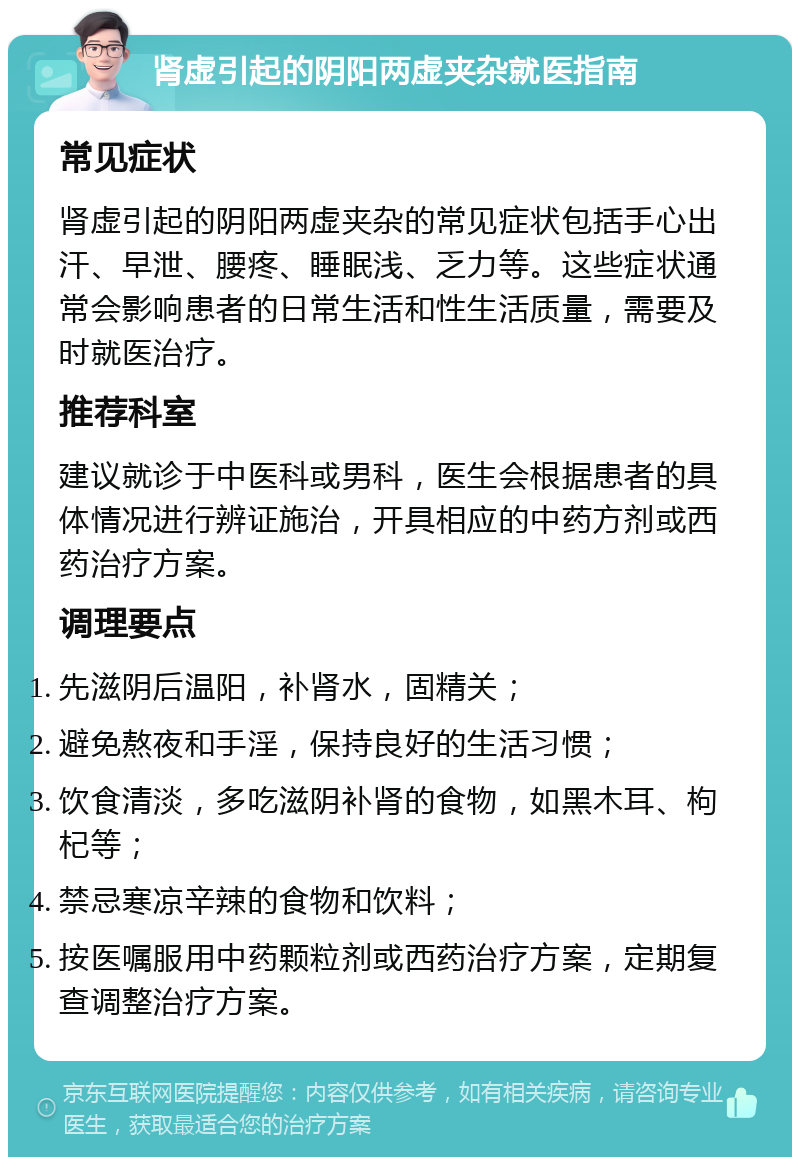 肾虚引起的阴阳两虚夹杂就医指南 常见症状 肾虚引起的阴阳两虚夹杂的常见症状包括手心出汗、早泄、腰疼、睡眠浅、乏力等。这些症状通常会影响患者的日常生活和性生活质量，需要及时就医治疗。 推荐科室 建议就诊于中医科或男科，医生会根据患者的具体情况进行辨证施治，开具相应的中药方剂或西药治疗方案。 调理要点 先滋阴后温阳，补肾水，固精关； 避免熬夜和手淫，保持良好的生活习惯； 饮食清淡，多吃滋阴补肾的食物，如黑木耳、枸杞等； 禁忌寒凉辛辣的食物和饮料； 按医嘱服用中药颗粒剂或西药治疗方案，定期复查调整治疗方案。