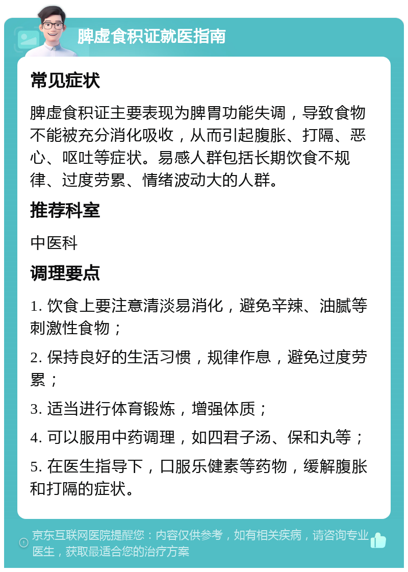 脾虚食积证就医指南 常见症状 脾虚食积证主要表现为脾胃功能失调，导致食物不能被充分消化吸收，从而引起腹胀、打隔、恶心、呕吐等症状。易感人群包括长期饮食不规律、过度劳累、情绪波动大的人群。 推荐科室 中医科 调理要点 1. 饮食上要注意清淡易消化，避免辛辣、油腻等刺激性食物； 2. 保持良好的生活习惯，规律作息，避免过度劳累； 3. 适当进行体育锻炼，增强体质； 4. 可以服用中药调理，如四君子汤、保和丸等； 5. 在医生指导下，口服乐健素等药物，缓解腹胀和打隔的症状。