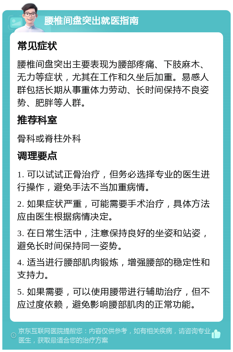 腰椎间盘突出就医指南 常见症状 腰椎间盘突出主要表现为腰部疼痛、下肢麻木、无力等症状，尤其在工作和久坐后加重。易感人群包括长期从事重体力劳动、长时间保持不良姿势、肥胖等人群。 推荐科室 骨科或脊柱外科 调理要点 1. 可以试试正骨治疗，但务必选择专业的医生进行操作，避免手法不当加重病情。 2. 如果症状严重，可能需要手术治疗，具体方法应由医生根据病情决定。 3. 在日常生活中，注意保持良好的坐姿和站姿，避免长时间保持同一姿势。 4. 适当进行腰部肌肉锻炼，增强腰部的稳定性和支持力。 5. 如果需要，可以使用腰带进行辅助治疗，但不应过度依赖，避免影响腰部肌肉的正常功能。