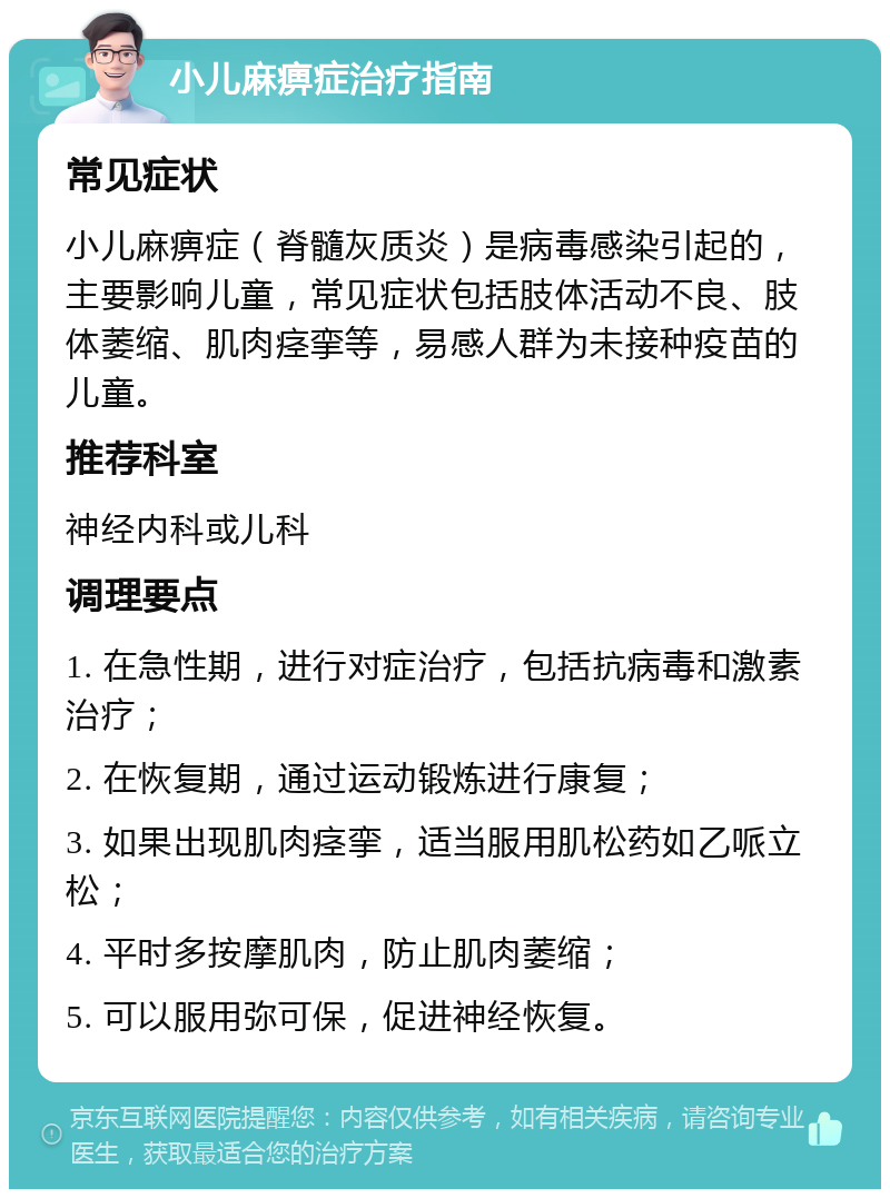 小儿麻痹症治疗指南 常见症状 小儿麻痹症（脊髓灰质炎）是病毒感染引起的，主要影响儿童，常见症状包括肢体活动不良、肢体萎缩、肌肉痉挛等，易感人群为未接种疫苗的儿童。 推荐科室 神经内科或儿科 调理要点 1. 在急性期，进行对症治疗，包括抗病毒和激素治疗； 2. 在恢复期，通过运动锻炼进行康复； 3. 如果出现肌肉痉挛，适当服用肌松药如乙哌立松； 4. 平时多按摩肌肉，防止肌肉萎缩； 5. 可以服用弥可保，促进神经恢复。