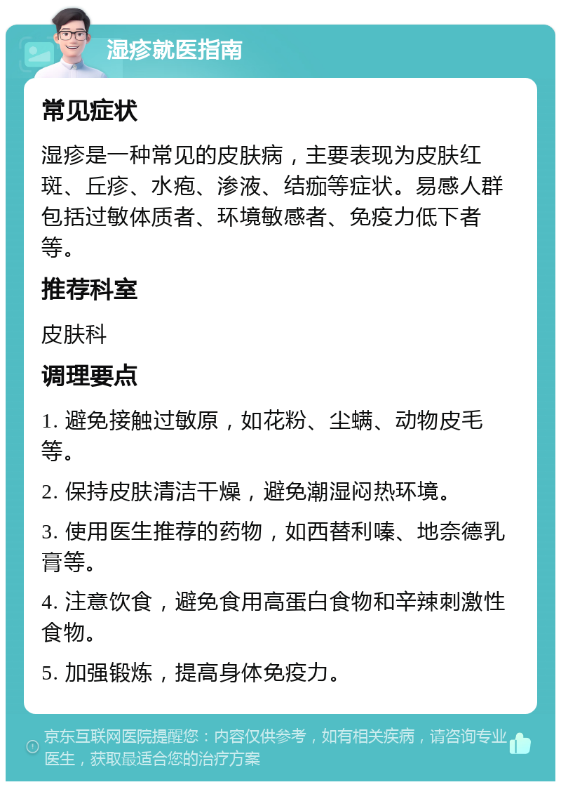 湿疹就医指南 常见症状 湿疹是一种常见的皮肤病，主要表现为皮肤红斑、丘疹、水疱、渗液、结痂等症状。易感人群包括过敏体质者、环境敏感者、免疫力低下者等。 推荐科室 皮肤科 调理要点 1. 避免接触过敏原，如花粉、尘螨、动物皮毛等。 2. 保持皮肤清洁干燥，避免潮湿闷热环境。 3. 使用医生推荐的药物，如西替利嗪、地奈德乳膏等。 4. 注意饮食，避免食用高蛋白食物和辛辣刺激性食物。 5. 加强锻炼，提高身体免疫力。