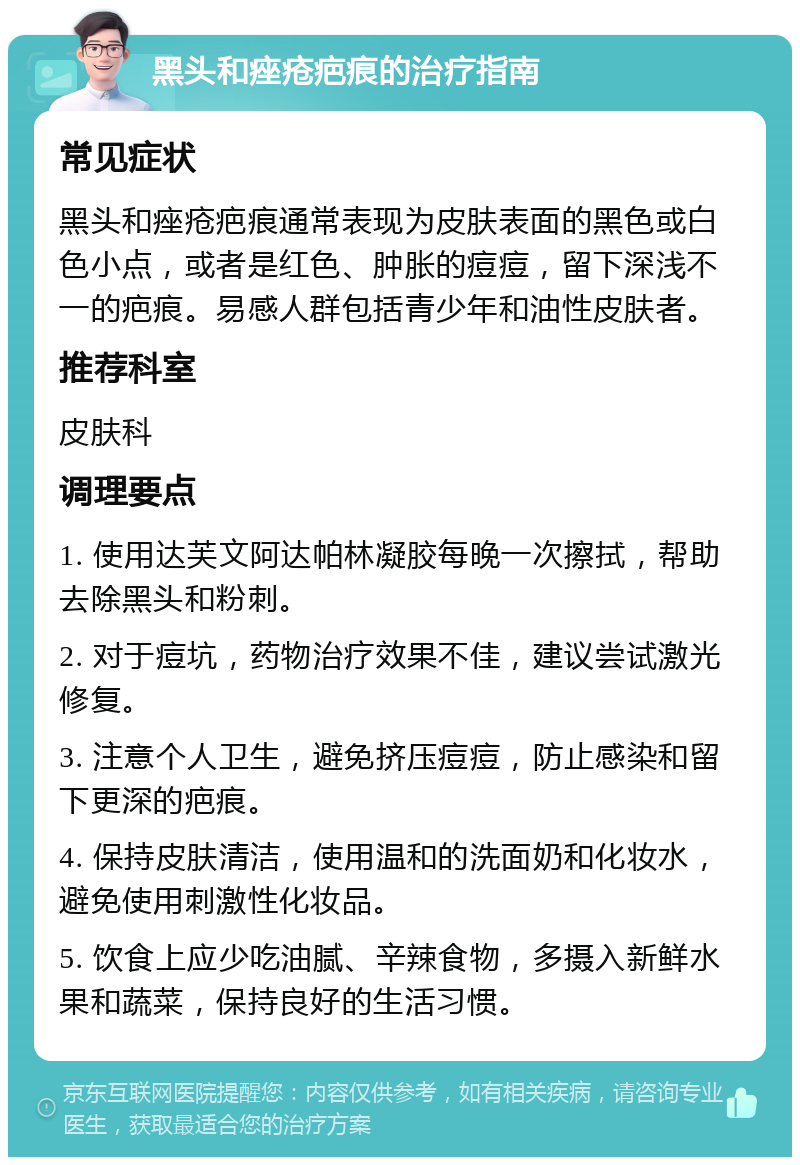 黑头和痤疮疤痕的治疗指南 常见症状 黑头和痤疮疤痕通常表现为皮肤表面的黑色或白色小点，或者是红色、肿胀的痘痘，留下深浅不一的疤痕。易感人群包括青少年和油性皮肤者。 推荐科室 皮肤科 调理要点 1. 使用达芙文阿达帕林凝胶每晚一次擦拭，帮助去除黑头和粉刺。 2. 对于痘坑，药物治疗效果不佳，建议尝试激光修复。 3. 注意个人卫生，避免挤压痘痘，防止感染和留下更深的疤痕。 4. 保持皮肤清洁，使用温和的洗面奶和化妆水，避免使用刺激性化妆品。 5. 饮食上应少吃油腻、辛辣食物，多摄入新鲜水果和蔬菜，保持良好的生活习惯。