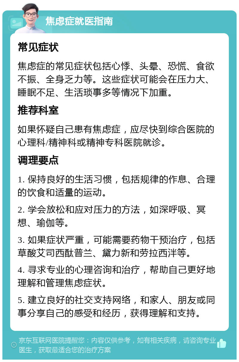 焦虑症就医指南 常见症状 焦虑症的常见症状包括心悸、头晕、恐慌、食欲不振、全身乏力等。这些症状可能会在压力大、睡眠不足、生活琐事多等情况下加重。 推荐科室 如果怀疑自己患有焦虑症，应尽快到综合医院的心理科/精神科或精神专科医院就诊。 调理要点 1. 保持良好的生活习惯，包括规律的作息、合理的饮食和适量的运动。 2. 学会放松和应对压力的方法，如深呼吸、冥想、瑜伽等。 3. 如果症状严重，可能需要药物干预治疗，包括草酸艾司西酞普兰、黛力新和劳拉西泮等。 4. 寻求专业的心理咨询和治疗，帮助自己更好地理解和管理焦虑症状。 5. 建立良好的社交支持网络，和家人、朋友或同事分享自己的感受和经历，获得理解和支持。