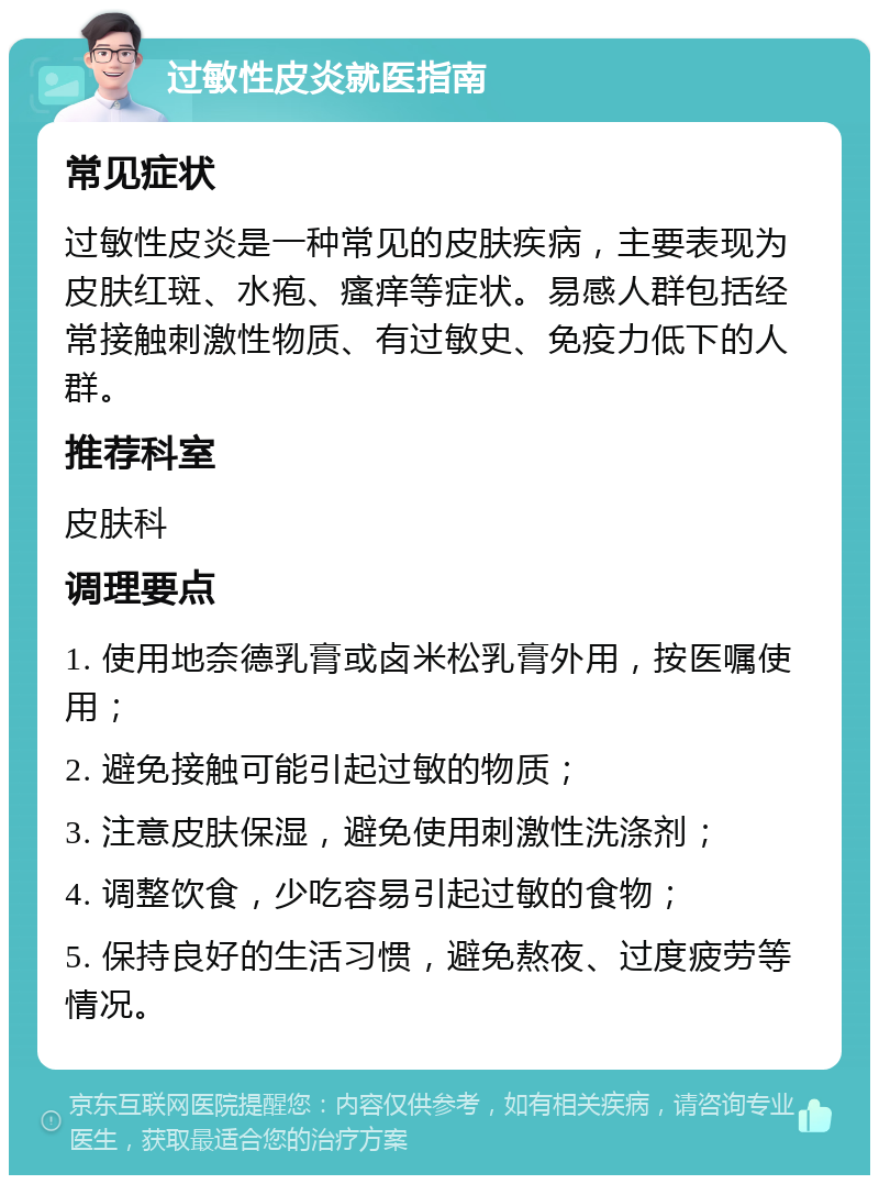 过敏性皮炎就医指南 常见症状 过敏性皮炎是一种常见的皮肤疾病，主要表现为皮肤红斑、水疱、瘙痒等症状。易感人群包括经常接触刺激性物质、有过敏史、免疫力低下的人群。 推荐科室 皮肤科 调理要点 1. 使用地奈德乳膏或卤米松乳膏外用，按医嘱使用； 2. 避免接触可能引起过敏的物质； 3. 注意皮肤保湿，避免使用刺激性洗涤剂； 4. 调整饮食，少吃容易引起过敏的食物； 5. 保持良好的生活习惯，避免熬夜、过度疲劳等情况。