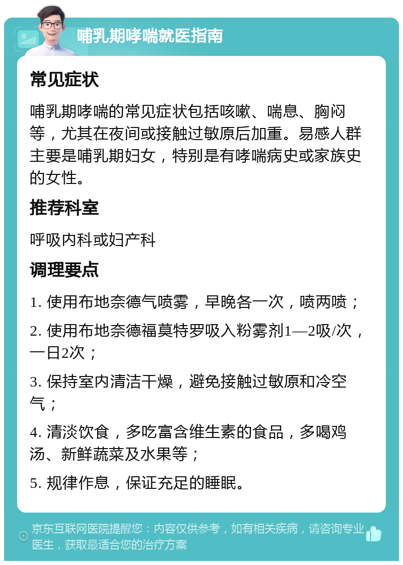 哺乳期哮喘就医指南 常见症状 哺乳期哮喘的常见症状包括咳嗽、喘息、胸闷等，尤其在夜间或接触过敏原后加重。易感人群主要是哺乳期妇女，特别是有哮喘病史或家族史的女性。 推荐科室 呼吸内科或妇产科 调理要点 1. 使用布地奈德气喷雾，早晚各一次，喷两喷； 2. 使用布地奈德福莫特罗吸入粉雾剂1—2吸/次，一日2次； 3. 保持室内清洁干燥，避免接触过敏原和冷空气； 4. 清淡饮食，多吃富含维生素的食品，多喝鸡汤、新鲜蔬菜及水果等； 5. 规律作息，保证充足的睡眠。