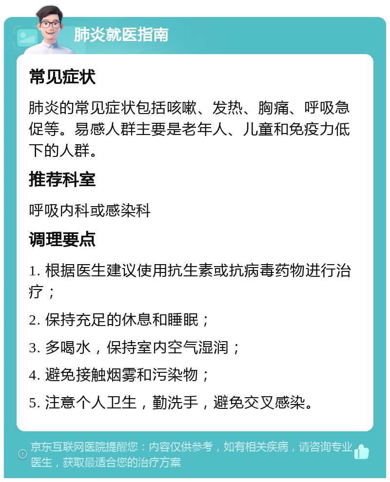 肺炎就医指南 常见症状 肺炎的常见症状包括咳嗽、发热、胸痛、呼吸急促等。易感人群主要是老年人、儿童和免疫力低下的人群。 推荐科室 呼吸内科或感染科 调理要点 1. 根据医生建议使用抗生素或抗病毒药物进行治疗； 2. 保持充足的休息和睡眠； 3. 多喝水，保持室内空气湿润； 4. 避免接触烟雾和污染物； 5. 注意个人卫生，勤洗手，避免交叉感染。