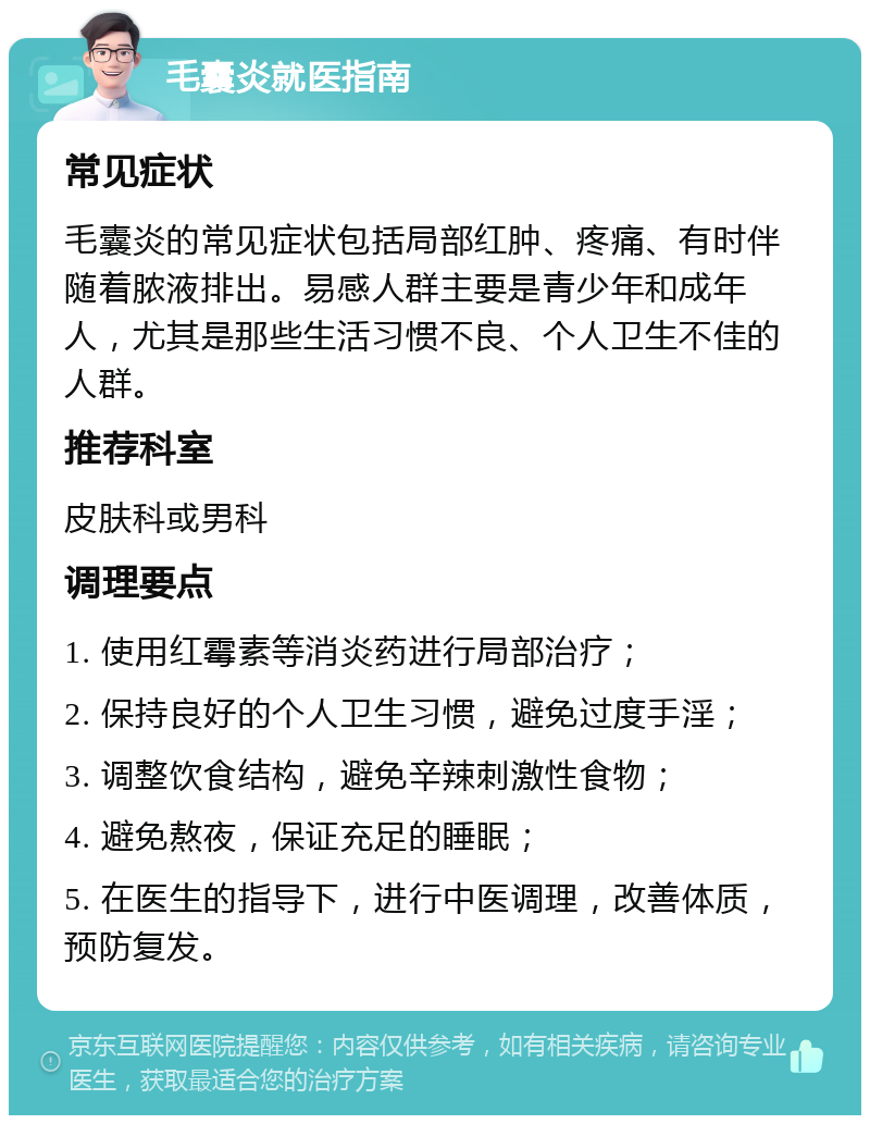 毛囊炎就医指南 常见症状 毛囊炎的常见症状包括局部红肿、疼痛、有时伴随着脓液排出。易感人群主要是青少年和成年人，尤其是那些生活习惯不良、个人卫生不佳的人群。 推荐科室 皮肤科或男科 调理要点 1. 使用红霉素等消炎药进行局部治疗； 2. 保持良好的个人卫生习惯，避免过度手淫； 3. 调整饮食结构，避免辛辣刺激性食物； 4. 避免熬夜，保证充足的睡眠； 5. 在医生的指导下，进行中医调理，改善体质，预防复发。