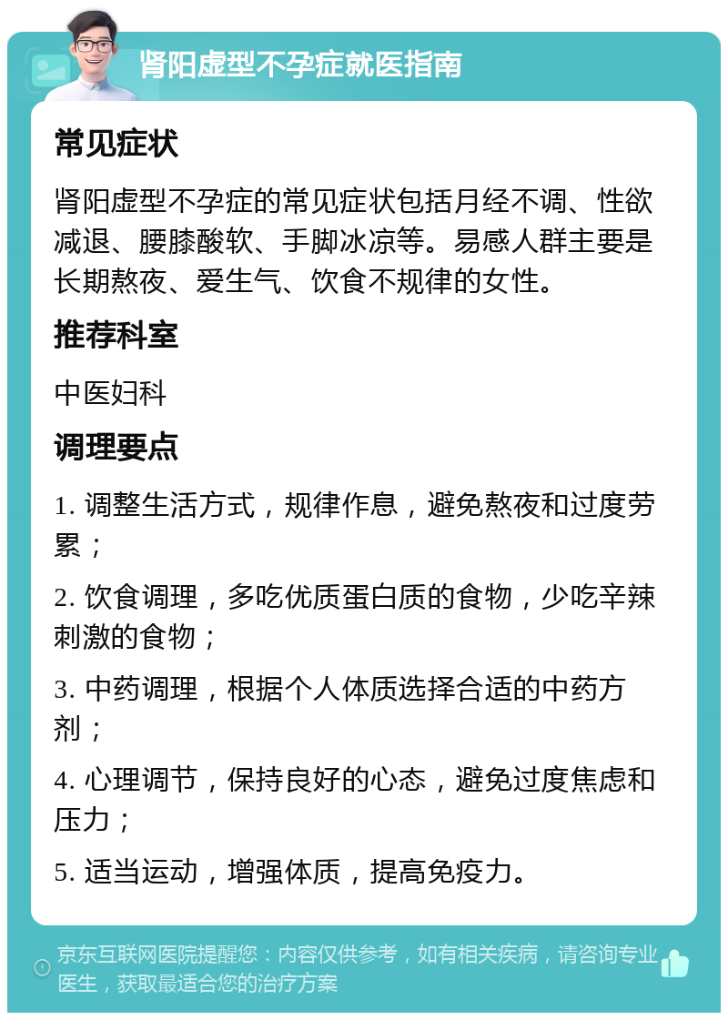 肾阳虚型不孕症就医指南 常见症状 肾阳虚型不孕症的常见症状包括月经不调、性欲减退、腰膝酸软、手脚冰凉等。易感人群主要是长期熬夜、爱生气、饮食不规律的女性。 推荐科室 中医妇科 调理要点 1. 调整生活方式，规律作息，避免熬夜和过度劳累； 2. 饮食调理，多吃优质蛋白质的食物，少吃辛辣刺激的食物； 3. 中药调理，根据个人体质选择合适的中药方剂； 4. 心理调节，保持良好的心态，避免过度焦虑和压力； 5. 适当运动，增强体质，提高免疫力。