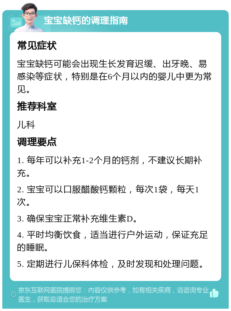 宝宝缺钙的调理指南 常见症状 宝宝缺钙可能会出现生长发育迟缓、出牙晚、易感染等症状，特别是在6个月以内的婴儿中更为常见。 推荐科室 儿科 调理要点 1. 每年可以补充1-2个月的钙剂，不建议长期补充。 2. 宝宝可以口服醋酸钙颗粒，每次1袋，每天1次。 3. 确保宝宝正常补充维生素D。 4. 平时均衡饮食，适当进行户外运动，保证充足的睡眠。 5. 定期进行儿保科体检，及时发现和处理问题。