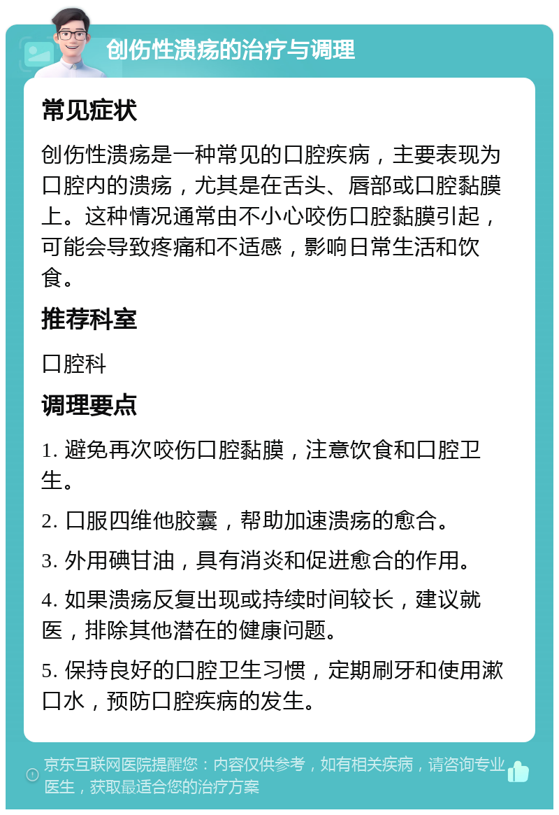 创伤性溃疡的治疗与调理 常见症状 创伤性溃疡是一种常见的口腔疾病，主要表现为口腔内的溃疡，尤其是在舌头、唇部或口腔黏膜上。这种情况通常由不小心咬伤口腔黏膜引起，可能会导致疼痛和不适感，影响日常生活和饮食。 推荐科室 口腔科 调理要点 1. 避免再次咬伤口腔黏膜，注意饮食和口腔卫生。 2. 口服四维他胶囊，帮助加速溃疡的愈合。 3. 外用碘甘油，具有消炎和促进愈合的作用。 4. 如果溃疡反复出现或持续时间较长，建议就医，排除其他潜在的健康问题。 5. 保持良好的口腔卫生习惯，定期刷牙和使用漱口水，预防口腔疾病的发生。