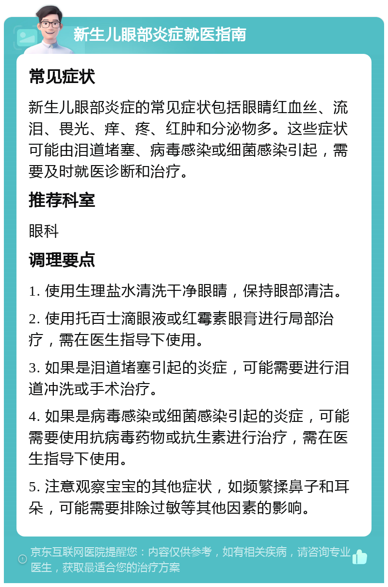 新生儿眼部炎症就医指南 常见症状 新生儿眼部炎症的常见症状包括眼睛红血丝、流泪、畏光、痒、疼、红肿和分泌物多。这些症状可能由泪道堵塞、病毒感染或细菌感染引起，需要及时就医诊断和治疗。 推荐科室 眼科 调理要点 1. 使用生理盐水清洗干净眼睛，保持眼部清洁。 2. 使用托百士滴眼液或红霉素眼膏进行局部治疗，需在医生指导下使用。 3. 如果是泪道堵塞引起的炎症，可能需要进行泪道冲洗或手术治疗。 4. 如果是病毒感染或细菌感染引起的炎症，可能需要使用抗病毒药物或抗生素进行治疗，需在医生指导下使用。 5. 注意观察宝宝的其他症状，如频繁揉鼻子和耳朵，可能需要排除过敏等其他因素的影响。