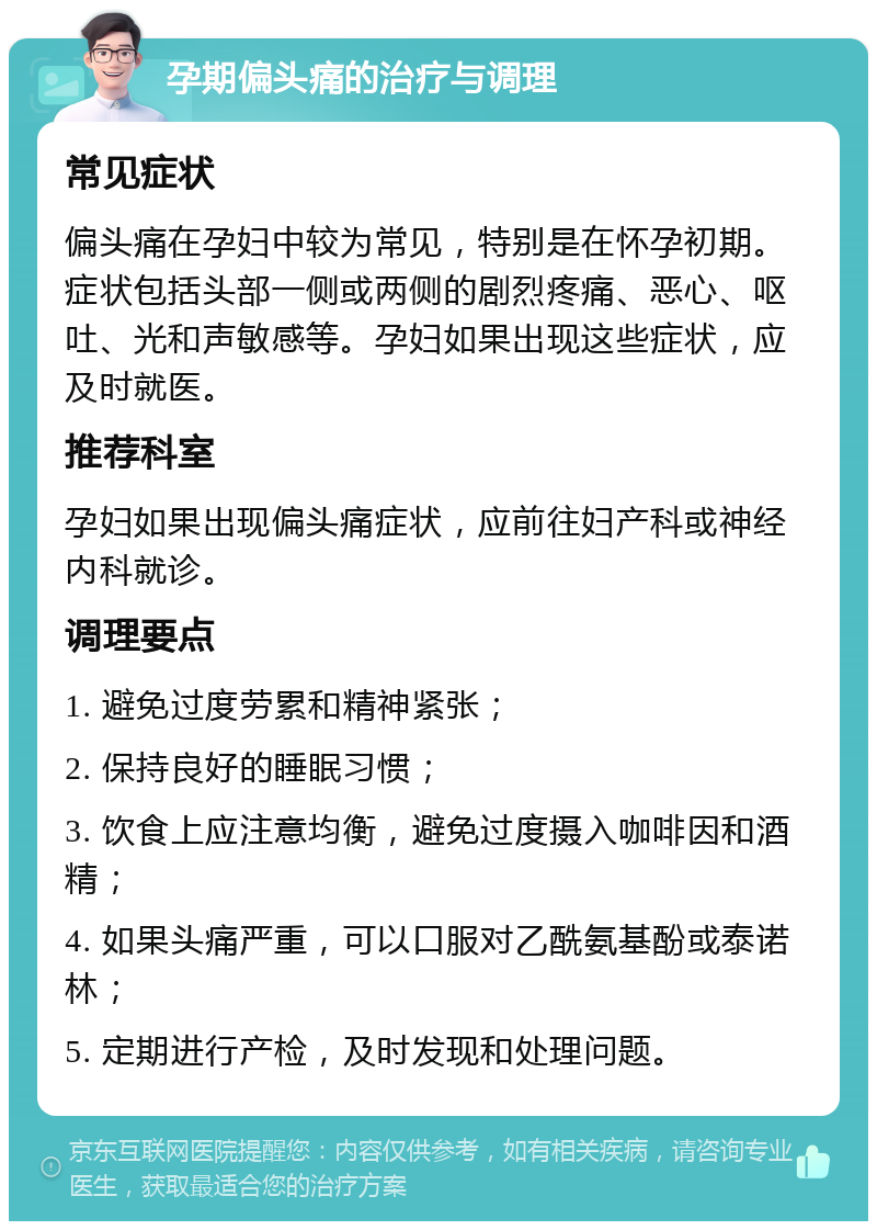 孕期偏头痛的治疗与调理 常见症状 偏头痛在孕妇中较为常见，特别是在怀孕初期。症状包括头部一侧或两侧的剧烈疼痛、恶心、呕吐、光和声敏感等。孕妇如果出现这些症状，应及时就医。 推荐科室 孕妇如果出现偏头痛症状，应前往妇产科或神经内科就诊。 调理要点 1. 避免过度劳累和精神紧张； 2. 保持良好的睡眠习惯； 3. 饮食上应注意均衡，避免过度摄入咖啡因和酒精； 4. 如果头痛严重，可以口服对乙酰氨基酚或泰诺林； 5. 定期进行产检，及时发现和处理问题。