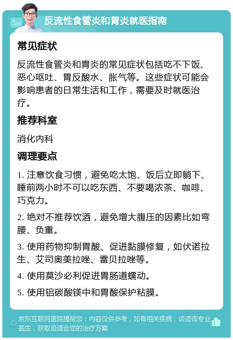 反流性食管炎和胃炎就医指南 常见症状 反流性食管炎和胃炎的常见症状包括吃不下饭、恶心呕吐、胃反酸水、胀气等。这些症状可能会影响患者的日常生活和工作，需要及时就医治疗。 推荐科室 消化内科 调理要点 1. 注意饮食习惯，避免吃太饱、饭后立即躺下、睡前两小时不可以吃东西、不要喝浓茶、咖啡、巧克力。 2. 绝对不推荐饮酒，避免增大腹压的因素比如弯腰、负重。 3. 使用药物抑制胃酸、促进黏膜修复，如伏诺拉生、艾司奥美拉唑、雷贝拉唑等。 4. 使用莫沙必利促进胃肠道蠕动。 5. 使用铝碳酸镁中和胃酸保护粘膜。