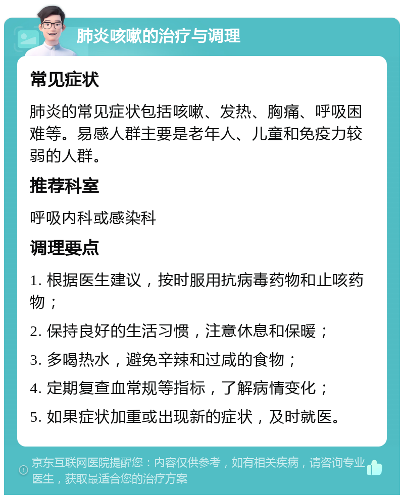 肺炎咳嗽的治疗与调理 常见症状 肺炎的常见症状包括咳嗽、发热、胸痛、呼吸困难等。易感人群主要是老年人、儿童和免疫力较弱的人群。 推荐科室 呼吸内科或感染科 调理要点 1. 根据医生建议，按时服用抗病毒药物和止咳药物； 2. 保持良好的生活习惯，注意休息和保暖； 3. 多喝热水，避免辛辣和过咸的食物； 4. 定期复查血常规等指标，了解病情变化； 5. 如果症状加重或出现新的症状，及时就医。