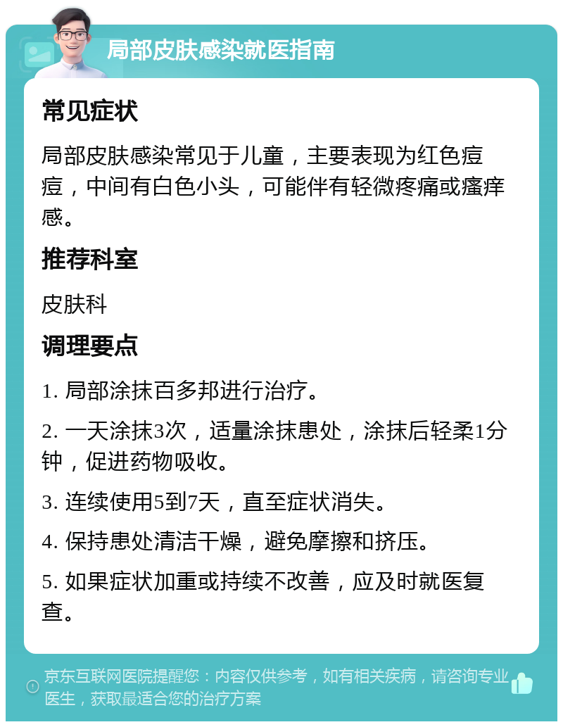 局部皮肤感染就医指南 常见症状 局部皮肤感染常见于儿童，主要表现为红色痘痘，中间有白色小头，可能伴有轻微疼痛或瘙痒感。 推荐科室 皮肤科 调理要点 1. 局部涂抹百多邦进行治疗。 2. 一天涂抹3次，适量涂抹患处，涂抹后轻柔1分钟，促进药物吸收。 3. 连续使用5到7天，直至症状消失。 4. 保持患处清洁干燥，避免摩擦和挤压。 5. 如果症状加重或持续不改善，应及时就医复查。