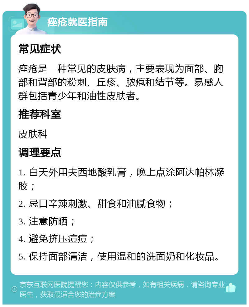 痤疮就医指南 常见症状 痤疮是一种常见的皮肤病，主要表现为面部、胸部和背部的粉刺、丘疹、脓疱和结节等。易感人群包括青少年和油性皮肤者。 推荐科室 皮肤科 调理要点 1. 白天外用夫西地酸乳膏，晚上点涂阿达帕林凝胶； 2. 忌口辛辣刺激、甜食和油腻食物； 3. 注意防晒； 4. 避免挤压痘痘； 5. 保持面部清洁，使用温和的洗面奶和化妆品。