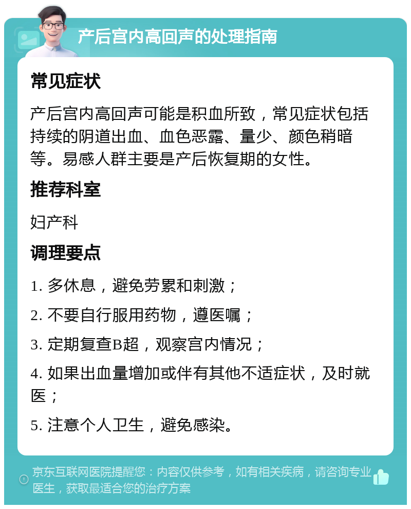 产后宫内高回声的处理指南 常见症状 产后宫内高回声可能是积血所致，常见症状包括持续的阴道出血、血色恶露、量少、颜色稍暗等。易感人群主要是产后恢复期的女性。 推荐科室 妇产科 调理要点 1. 多休息，避免劳累和刺激； 2. 不要自行服用药物，遵医嘱； 3. 定期复查B超，观察宫内情况； 4. 如果出血量增加或伴有其他不适症状，及时就医； 5. 注意个人卫生，避免感染。