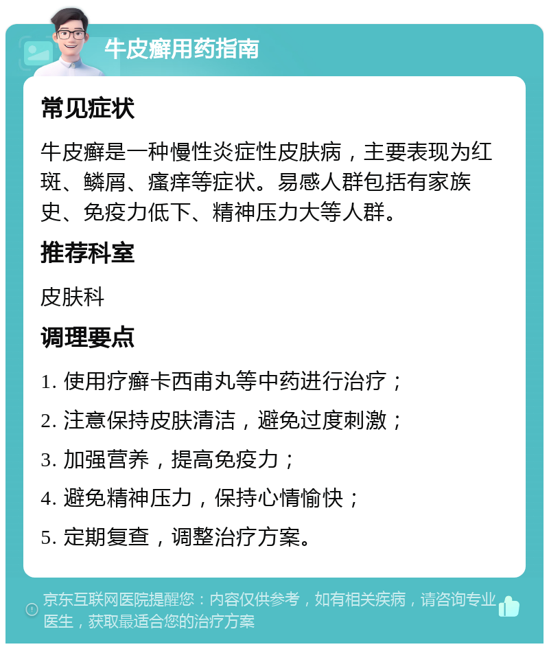 牛皮癣用药指南 常见症状 牛皮癣是一种慢性炎症性皮肤病，主要表现为红斑、鳞屑、瘙痒等症状。易感人群包括有家族史、免疫力低下、精神压力大等人群。 推荐科室 皮肤科 调理要点 1. 使用疗癣卡西甫丸等中药进行治疗； 2. 注意保持皮肤清洁，避免过度刺激； 3. 加强营养，提高免疫力； 4. 避免精神压力，保持心情愉快； 5. 定期复查，调整治疗方案。