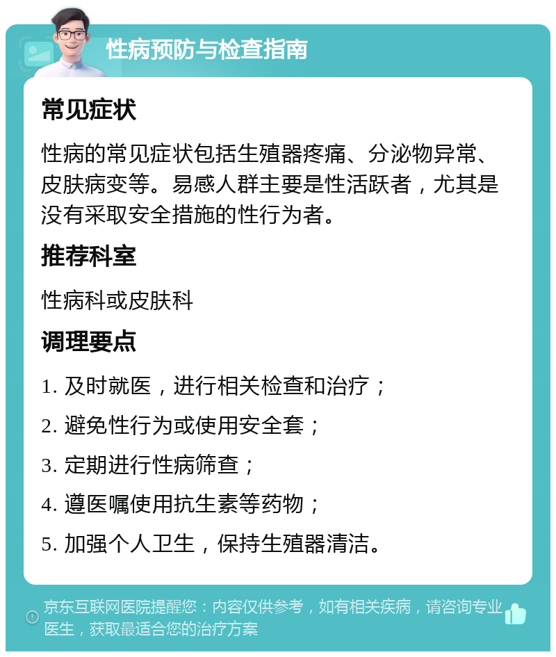 性病预防与检查指南 常见症状 性病的常见症状包括生殖器疼痛、分泌物异常、皮肤病变等。易感人群主要是性活跃者，尤其是没有采取安全措施的性行为者。 推荐科室 性病科或皮肤科 调理要点 1. 及时就医，进行相关检查和治疗； 2. 避免性行为或使用安全套； 3. 定期进行性病筛查； 4. 遵医嘱使用抗生素等药物； 5. 加强个人卫生，保持生殖器清洁。