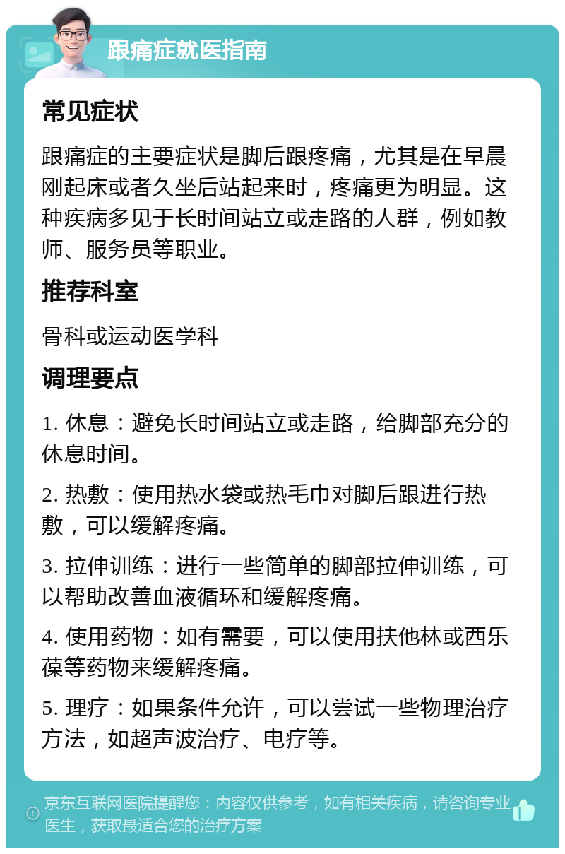 跟痛症就医指南 常见症状 跟痛症的主要症状是脚后跟疼痛，尤其是在早晨刚起床或者久坐后站起来时，疼痛更为明显。这种疾病多见于长时间站立或走路的人群，例如教师、服务员等职业。 推荐科室 骨科或运动医学科 调理要点 1. 休息：避免长时间站立或走路，给脚部充分的休息时间。 2. 热敷：使用热水袋或热毛巾对脚后跟进行热敷，可以缓解疼痛。 3. 拉伸训练：进行一些简单的脚部拉伸训练，可以帮助改善血液循环和缓解疼痛。 4. 使用药物：如有需要，可以使用扶他林或西乐葆等药物来缓解疼痛。 5. 理疗：如果条件允许，可以尝试一些物理治疗方法，如超声波治疗、电疗等。