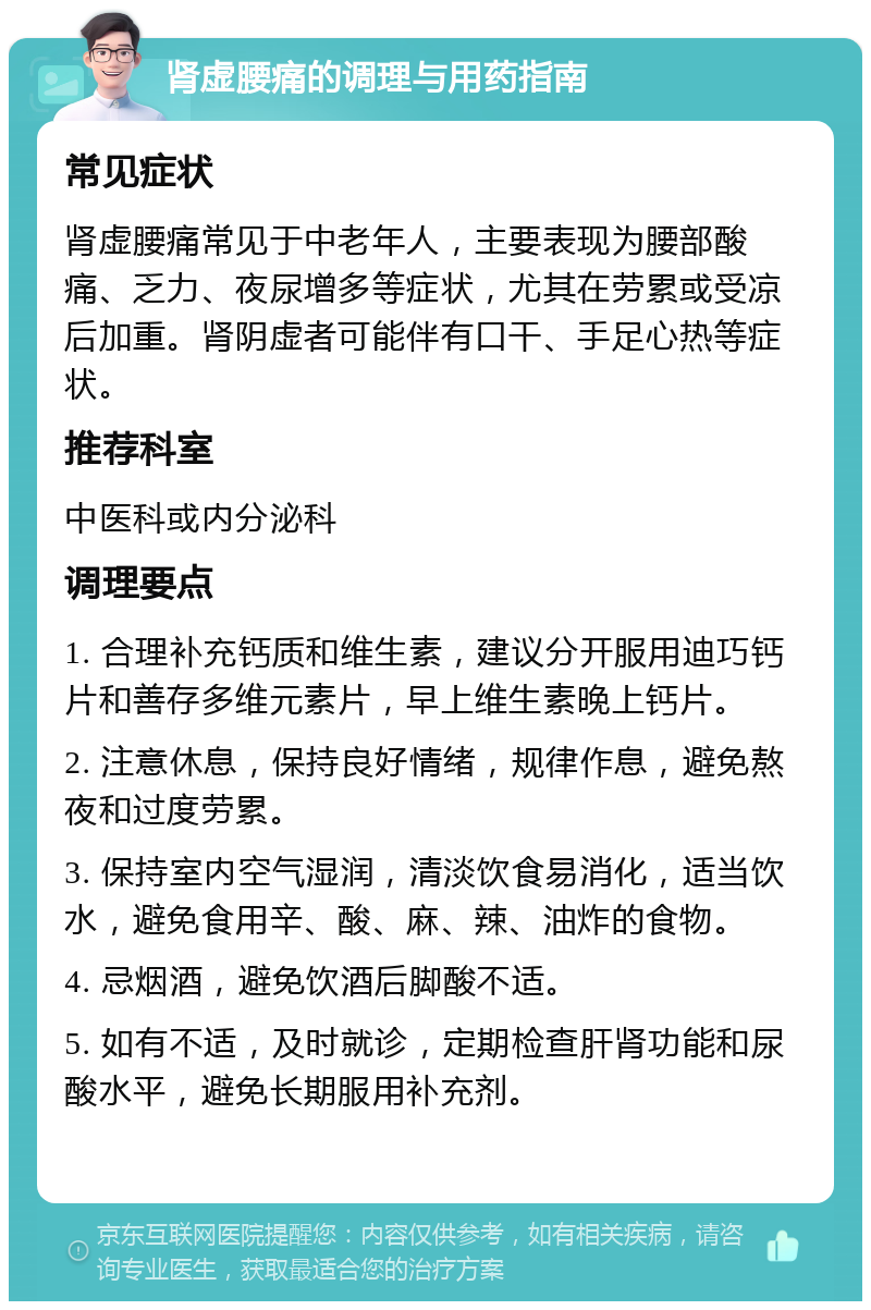 肾虚腰痛的调理与用药指南 常见症状 肾虚腰痛常见于中老年人，主要表现为腰部酸痛、乏力、夜尿增多等症状，尤其在劳累或受凉后加重。肾阴虚者可能伴有口干、手足心热等症状。 推荐科室 中医科或内分泌科 调理要点 1. 合理补充钙质和维生素，建议分开服用迪巧钙片和善存多维元素片，早上维生素晚上钙片。 2. 注意休息，保持良好情绪，规律作息，避免熬夜和过度劳累。 3. 保持室内空气湿润，清淡饮食易消化，适当饮水，避免食用辛、酸、麻、辣、油炸的食物。 4. 忌烟酒，避免饮酒后脚酸不适。 5. 如有不适，及时就诊，定期检查肝肾功能和尿酸水平，避免长期服用补充剂。