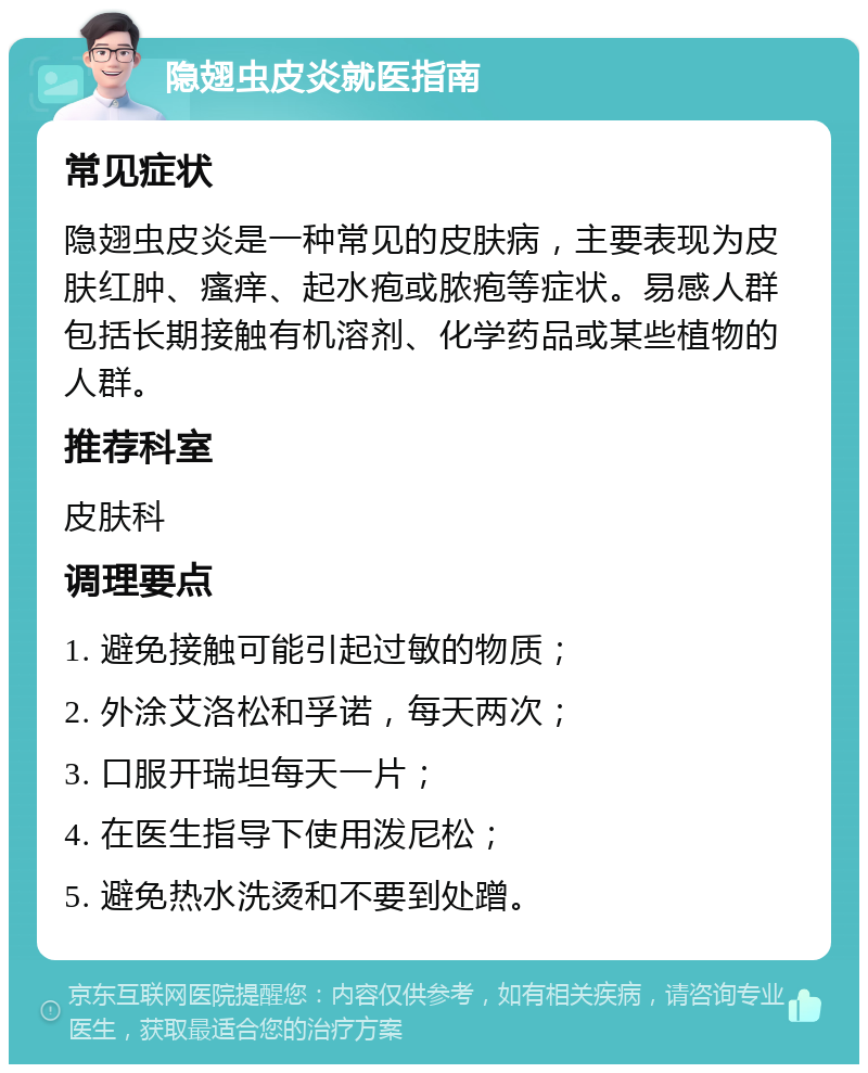 隐翅虫皮炎就医指南 常见症状 隐翅虫皮炎是一种常见的皮肤病，主要表现为皮肤红肿、瘙痒、起水疱或脓疱等症状。易感人群包括长期接触有机溶剂、化学药品或某些植物的人群。 推荐科室 皮肤科 调理要点 1. 避免接触可能引起过敏的物质； 2. 外涂艾洛松和孚诺，每天两次； 3. 口服开瑞坦每天一片； 4. 在医生指导下使用泼尼松； 5. 避免热水洗烫和不要到处蹭。