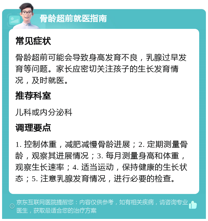 骨龄超前就医指南 常见症状 骨龄超前可能会导致身高发育不良，乳腺过早发育等问题。家长应密切关注孩子的生长发育情况，及时就医。 推荐科室 儿科或内分泌科 调理要点 1. 控制体重，减肥减慢骨龄进展；2. 定期测量骨龄，观察其进展情况；3. 每月测量身高和体重，观察生长速率；4. 适当运动，保持健康的生长状态；5. 注意乳腺发育情况，进行必要的检查。