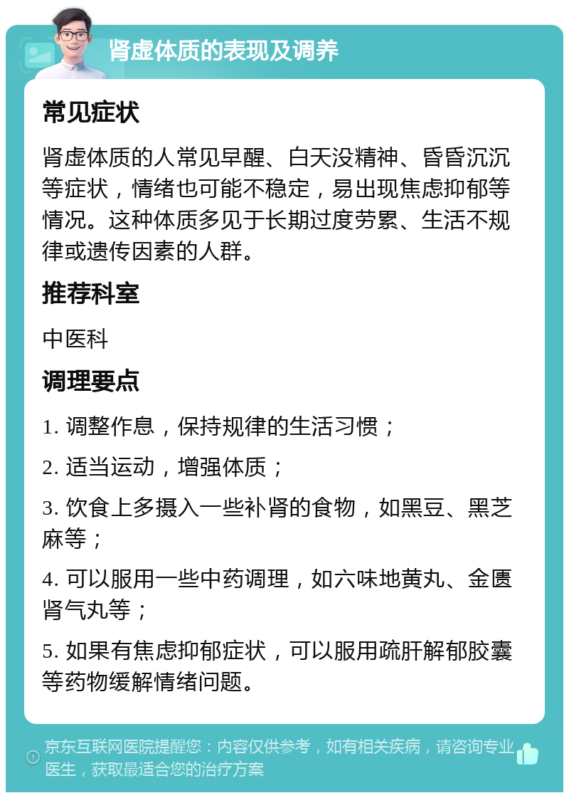 肾虚体质的表现及调养 常见症状 肾虚体质的人常见早醒、白天没精神、昏昏沉沉等症状，情绪也可能不稳定，易出现焦虑抑郁等情况。这种体质多见于长期过度劳累、生活不规律或遗传因素的人群。 推荐科室 中医科 调理要点 1. 调整作息，保持规律的生活习惯； 2. 适当运动，增强体质； 3. 饮食上多摄入一些补肾的食物，如黑豆、黑芝麻等； 4. 可以服用一些中药调理，如六味地黄丸、金匮肾气丸等； 5. 如果有焦虑抑郁症状，可以服用疏肝解郁胶囊等药物缓解情绪问题。