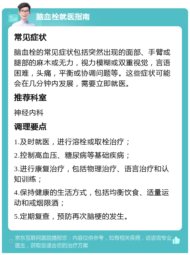 脑血栓就医指南 常见症状 脑血栓的常见症状包括突然出现的面部、手臂或腿部的麻木或无力，视力模糊或双重视觉，言语困难，头痛，平衡或协调问题等。这些症状可能会在几分钟内发展，需要立即就医。 推荐科室 神经内科 调理要点 1.及时就医，进行溶栓或取栓治疗； 2.控制高血压、糖尿病等基础疾病； 3.进行康复治疗，包括物理治疗、语言治疗和认知训练； 4.保持健康的生活方式，包括均衡饮食、适量运动和戒烟限酒； 5.定期复查，预防再次脑梗的发生。