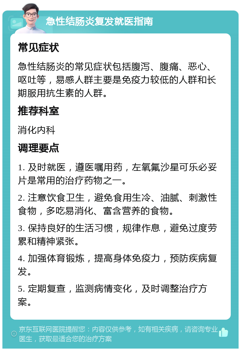 急性结肠炎复发就医指南 常见症状 急性结肠炎的常见症状包括腹泻、腹痛、恶心、呕吐等，易感人群主要是免疫力较低的人群和长期服用抗生素的人群。 推荐科室 消化内科 调理要点 1. 及时就医，遵医嘱用药，左氧氟沙星可乐必妥片是常用的治疗药物之一。 2. 注意饮食卫生，避免食用生冷、油腻、刺激性食物，多吃易消化、富含营养的食物。 3. 保持良好的生活习惯，规律作息，避免过度劳累和精神紧张。 4. 加强体育锻炼，提高身体免疫力，预防疾病复发。 5. 定期复查，监测病情变化，及时调整治疗方案。