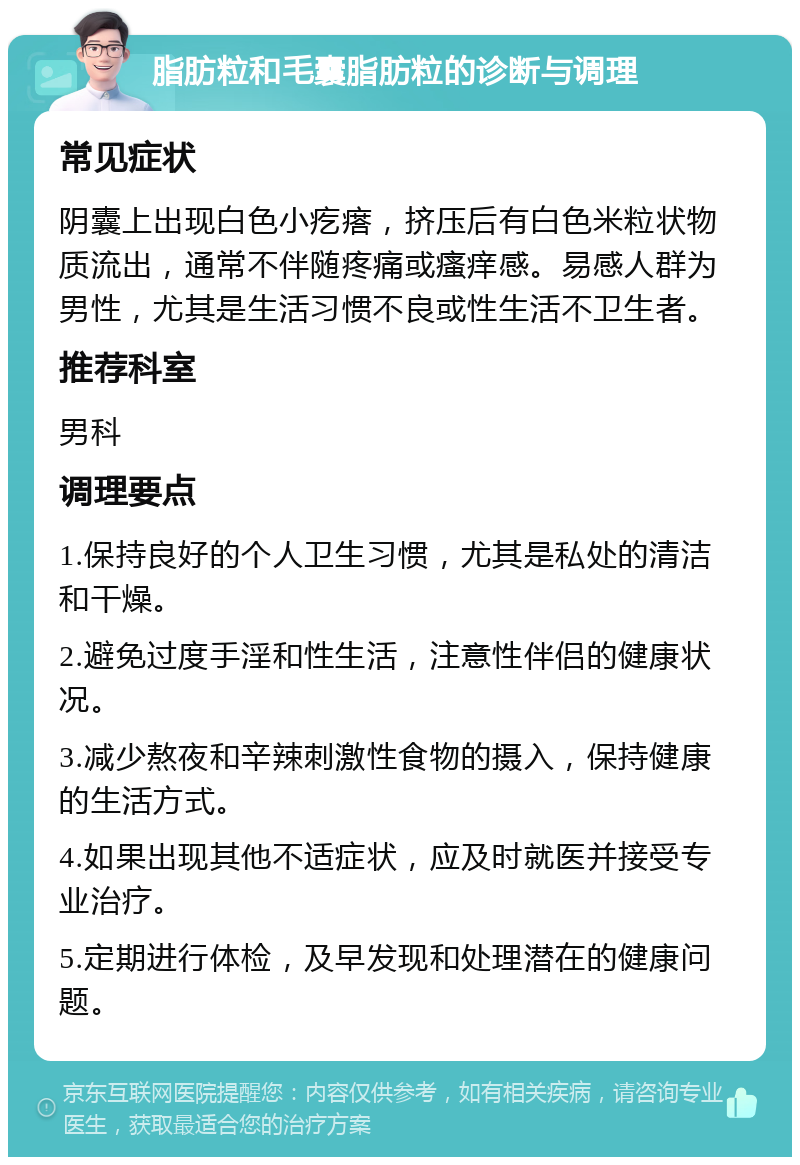 脂肪粒和毛囊脂肪粒的诊断与调理 常见症状 阴囊上出现白色小疙瘩，挤压后有白色米粒状物质流出，通常不伴随疼痛或瘙痒感。易感人群为男性，尤其是生活习惯不良或性生活不卫生者。 推荐科室 男科 调理要点 1.保持良好的个人卫生习惯，尤其是私处的清洁和干燥。 2.避免过度手淫和性生活，注意性伴侣的健康状况。 3.减少熬夜和辛辣刺激性食物的摄入，保持健康的生活方式。 4.如果出现其他不适症状，应及时就医并接受专业治疗。 5.定期进行体检，及早发现和处理潜在的健康问题。