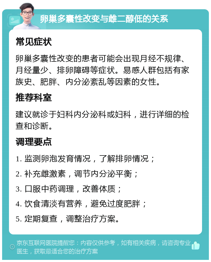 卵巢多囊性改变与雌二醇低的关系 常见症状 卵巢多囊性改变的患者可能会出现月经不规律、月经量少、排卵障碍等症状。易感人群包括有家族史、肥胖、内分泌紊乱等因素的女性。 推荐科室 建议就诊于妇科内分泌科或妇科，进行详细的检查和诊断。 调理要点 1. 监测卵泡发育情况，了解排卵情况； 2. 补充雌激素，调节内分泌平衡； 3. 口服中药调理，改善体质； 4. 饮食清淡有营养，避免过度肥胖； 5. 定期复查，调整治疗方案。