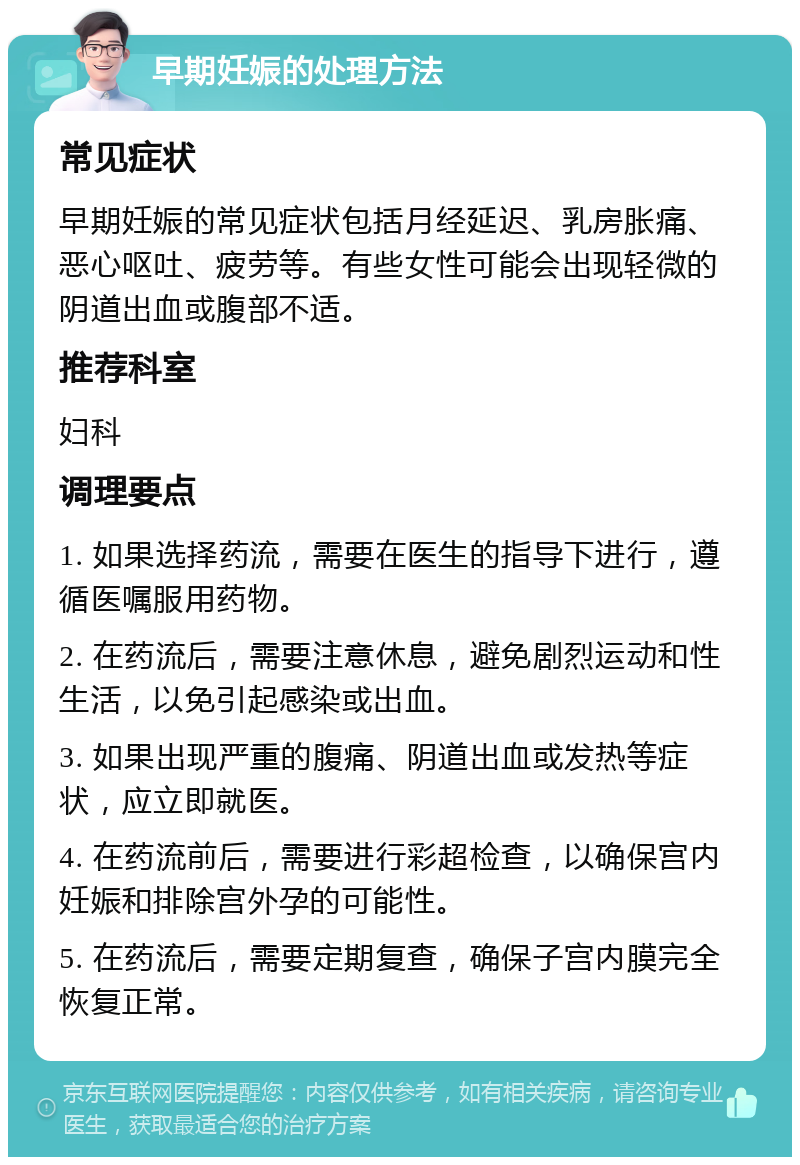 早期妊娠的处理方法 常见症状 早期妊娠的常见症状包括月经延迟、乳房胀痛、恶心呕吐、疲劳等。有些女性可能会出现轻微的阴道出血或腹部不适。 推荐科室 妇科 调理要点 1. 如果选择药流，需要在医生的指导下进行，遵循医嘱服用药物。 2. 在药流后，需要注意休息，避免剧烈运动和性生活，以免引起感染或出血。 3. 如果出现严重的腹痛、阴道出血或发热等症状，应立即就医。 4. 在药流前后，需要进行彩超检查，以确保宫内妊娠和排除宫外孕的可能性。 5. 在药流后，需要定期复查，确保子宫内膜完全恢复正常。