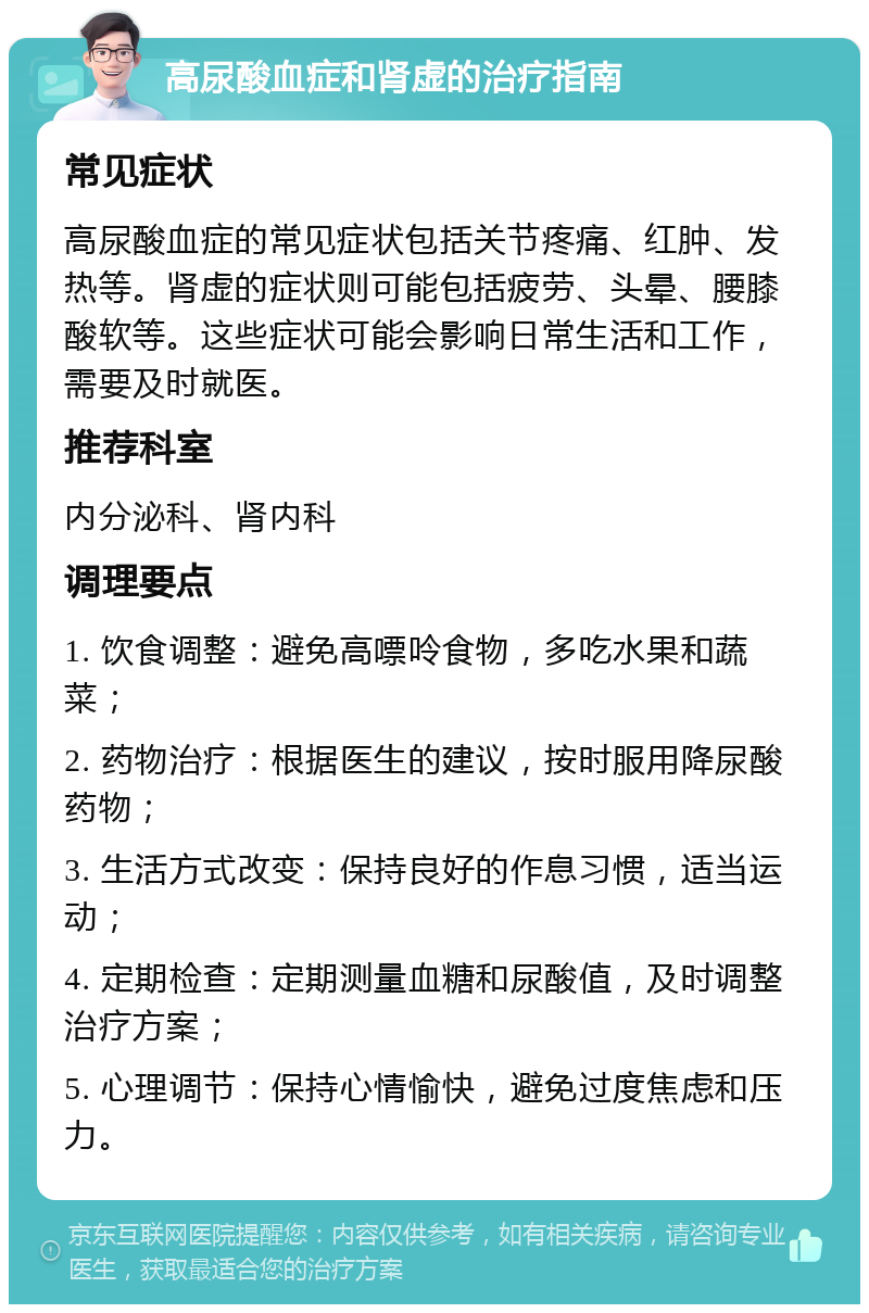 高尿酸血症和肾虚的治疗指南 常见症状 高尿酸血症的常见症状包括关节疼痛、红肿、发热等。肾虚的症状则可能包括疲劳、头晕、腰膝酸软等。这些症状可能会影响日常生活和工作，需要及时就医。 推荐科室 内分泌科、肾内科 调理要点 1. 饮食调整：避免高嘌呤食物，多吃水果和蔬菜； 2. 药物治疗：根据医生的建议，按时服用降尿酸药物； 3. 生活方式改变：保持良好的作息习惯，适当运动； 4. 定期检查：定期测量血糖和尿酸值，及时调整治疗方案； 5. 心理调节：保持心情愉快，避免过度焦虑和压力。