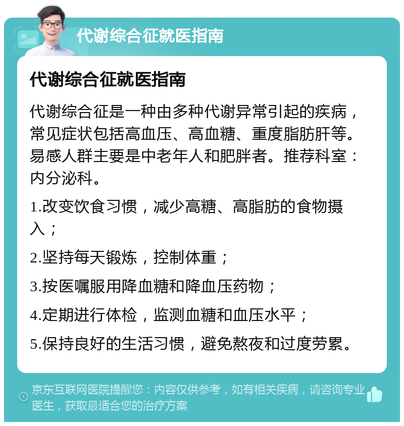 代谢综合征就医指南 代谢综合征就医指南 代谢综合征是一种由多种代谢异常引起的疾病，常见症状包括高血压、高血糖、重度脂肪肝等。易感人群主要是中老年人和肥胖者。推荐科室：内分泌科。 1.改变饮食习惯，减少高糖、高脂肪的食物摄入； 2.坚持每天锻炼，控制体重； 3.按医嘱服用降血糖和降血压药物； 4.定期进行体检，监测血糖和血压水平； 5.保持良好的生活习惯，避免熬夜和过度劳累。