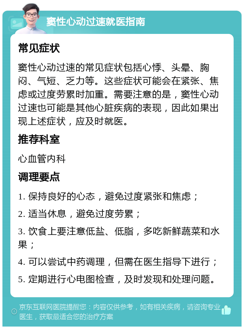 窦性心动过速就医指南 常见症状 窦性心动过速的常见症状包括心悸、头晕、胸闷、气短、乏力等。这些症状可能会在紧张、焦虑或过度劳累时加重。需要注意的是，窦性心动过速也可能是其他心脏疾病的表现，因此如果出现上述症状，应及时就医。 推荐科室 心血管内科 调理要点 1. 保持良好的心态，避免过度紧张和焦虑； 2. 适当休息，避免过度劳累； 3. 饮食上要注意低盐、低脂，多吃新鲜蔬菜和水果； 4. 可以尝试中药调理，但需在医生指导下进行； 5. 定期进行心电图检查，及时发现和处理问题。