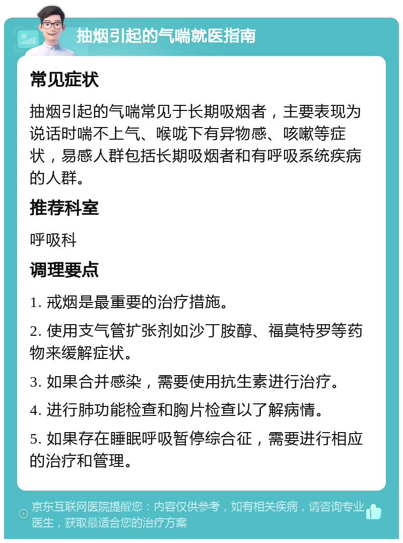 抽烟引起的气喘就医指南 常见症状 抽烟引起的气喘常见于长期吸烟者，主要表现为说话时喘不上气、喉咙下有异物感、咳嗽等症状，易感人群包括长期吸烟者和有呼吸系统疾病的人群。 推荐科室 呼吸科 调理要点 1. 戒烟是最重要的治疗措施。 2. 使用支气管扩张剂如沙丁胺醇、福莫特罗等药物来缓解症状。 3. 如果合并感染，需要使用抗生素进行治疗。 4. 进行肺功能检查和胸片检查以了解病情。 5. 如果存在睡眠呼吸暂停综合征，需要进行相应的治疗和管理。