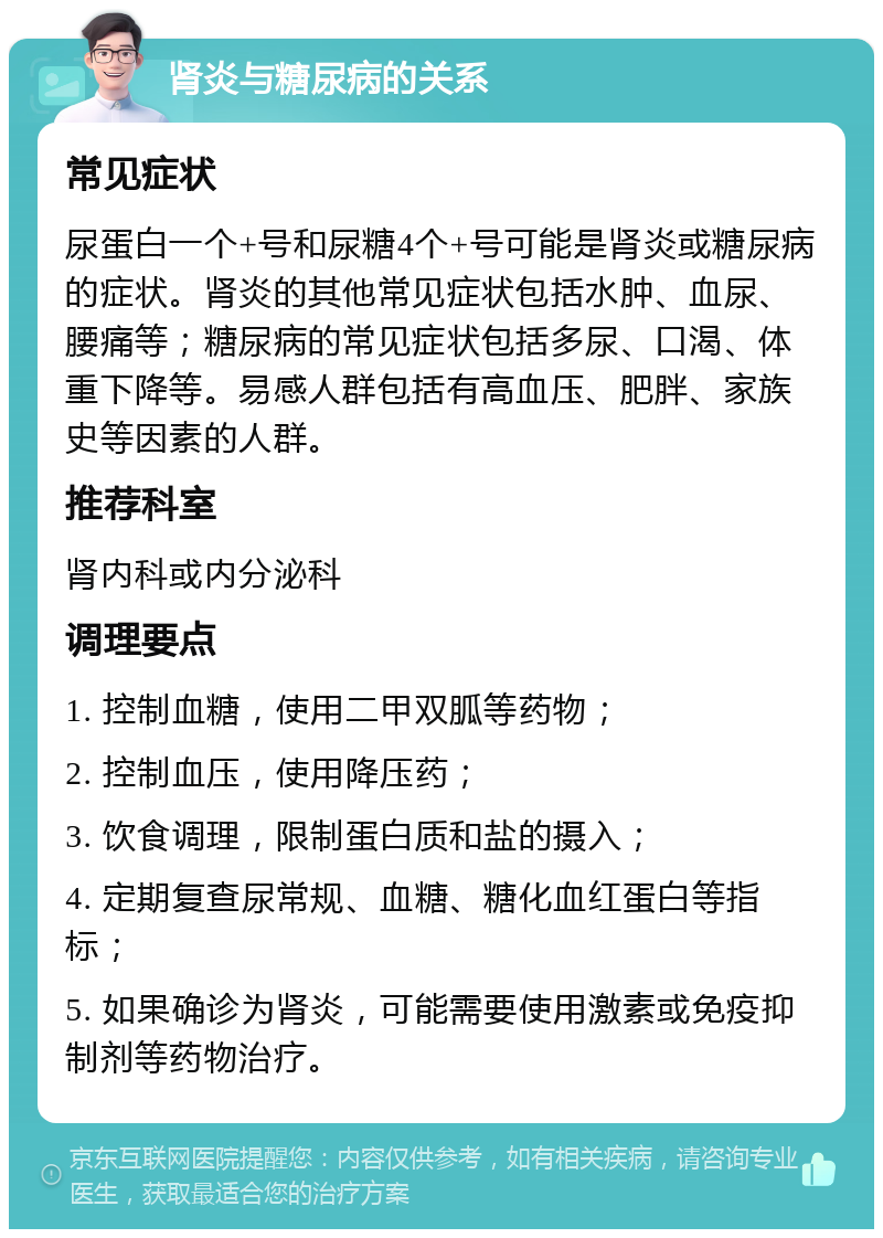 肾炎与糖尿病的关系 常见症状 尿蛋白一个+号和尿糖4个+号可能是肾炎或糖尿病的症状。肾炎的其他常见症状包括水肿、血尿、腰痛等；糖尿病的常见症状包括多尿、口渴、体重下降等。易感人群包括有高血压、肥胖、家族史等因素的人群。 推荐科室 肾内科或内分泌科 调理要点 1. 控制血糖，使用二甲双胍等药物； 2. 控制血压，使用降压药； 3. 饮食调理，限制蛋白质和盐的摄入； 4. 定期复查尿常规、血糖、糖化血红蛋白等指标； 5. 如果确诊为肾炎，可能需要使用激素或免疫抑制剂等药物治疗。