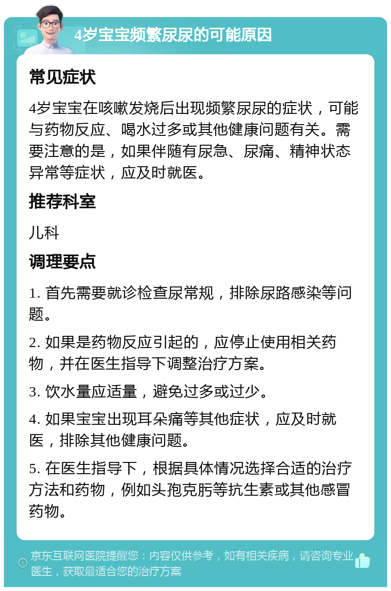 4岁宝宝频繁尿尿的可能原因 常见症状 4岁宝宝在咳嗽发烧后出现频繁尿尿的症状，可能与药物反应、喝水过多或其他健康问题有关。需要注意的是，如果伴随有尿急、尿痛、精神状态异常等症状，应及时就医。 推荐科室 儿科 调理要点 1. 首先需要就诊检查尿常规，排除尿路感染等问题。 2. 如果是药物反应引起的，应停止使用相关药物，并在医生指导下调整治疗方案。 3. 饮水量应适量，避免过多或过少。 4. 如果宝宝出现耳朵痛等其他症状，应及时就医，排除其他健康问题。 5. 在医生指导下，根据具体情况选择合适的治疗方法和药物，例如头孢克肟等抗生素或其他感冒药物。