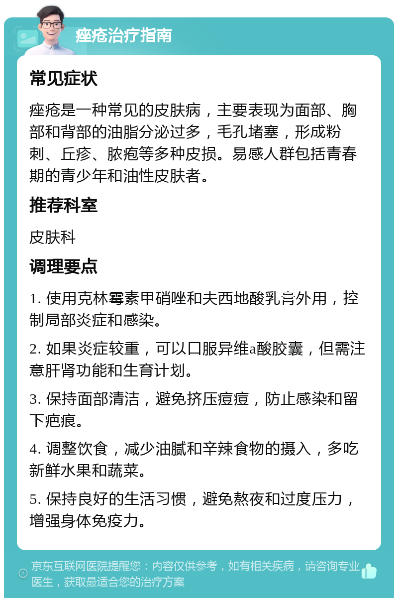 痤疮治疗指南 常见症状 痤疮是一种常见的皮肤病，主要表现为面部、胸部和背部的油脂分泌过多，毛孔堵塞，形成粉刺、丘疹、脓疱等多种皮损。易感人群包括青春期的青少年和油性皮肤者。 推荐科室 皮肤科 调理要点 1. 使用克林霉素甲硝唑和夫西地酸乳膏外用，控制局部炎症和感染。 2. 如果炎症较重，可以口服异维a酸胶囊，但需注意肝肾功能和生育计划。 3. 保持面部清洁，避免挤压痘痘，防止感染和留下疤痕。 4. 调整饮食，减少油腻和辛辣食物的摄入，多吃新鲜水果和蔬菜。 5. 保持良好的生活习惯，避免熬夜和过度压力，增强身体免疫力。