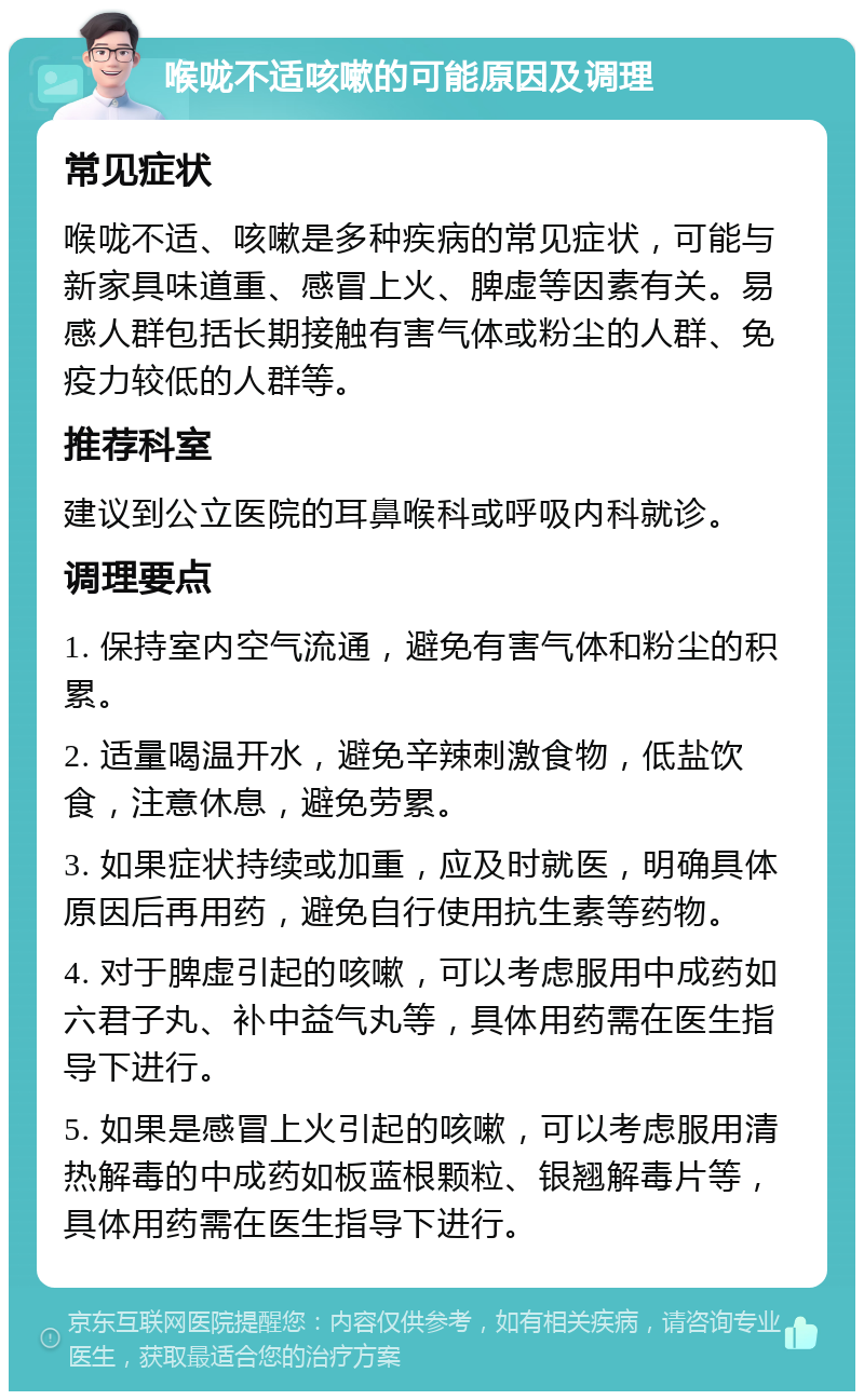 喉咙不适咳嗽的可能原因及调理 常见症状 喉咙不适、咳嗽是多种疾病的常见症状，可能与新家具味道重、感冒上火、脾虚等因素有关。易感人群包括长期接触有害气体或粉尘的人群、免疫力较低的人群等。 推荐科室 建议到公立医院的耳鼻喉科或呼吸内科就诊。 调理要点 1. 保持室内空气流通，避免有害气体和粉尘的积累。 2. 适量喝温开水，避免辛辣刺激食物，低盐饮食，注意休息，避免劳累。 3. 如果症状持续或加重，应及时就医，明确具体原因后再用药，避免自行使用抗生素等药物。 4. 对于脾虚引起的咳嗽，可以考虑服用中成药如六君子丸、补中益气丸等，具体用药需在医生指导下进行。 5. 如果是感冒上火引起的咳嗽，可以考虑服用清热解毒的中成药如板蓝根颗粒、银翘解毒片等，具体用药需在医生指导下进行。