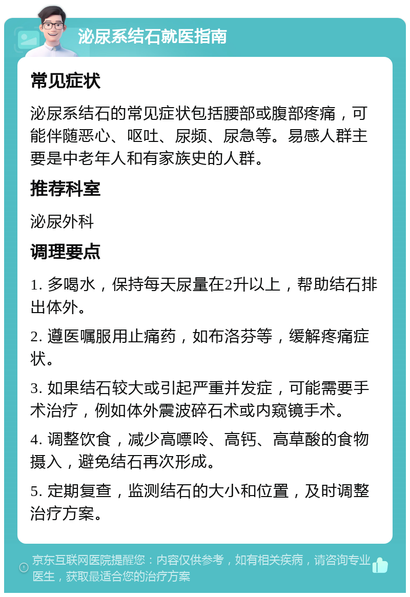 泌尿系结石就医指南 常见症状 泌尿系结石的常见症状包括腰部或腹部疼痛，可能伴随恶心、呕吐、尿频、尿急等。易感人群主要是中老年人和有家族史的人群。 推荐科室 泌尿外科 调理要点 1. 多喝水，保持每天尿量在2升以上，帮助结石排出体外。 2. 遵医嘱服用止痛药，如布洛芬等，缓解疼痛症状。 3. 如果结石较大或引起严重并发症，可能需要手术治疗，例如体外震波碎石术或内窥镜手术。 4. 调整饮食，减少高嘌呤、高钙、高草酸的食物摄入，避免结石再次形成。 5. 定期复查，监测结石的大小和位置，及时调整治疗方案。