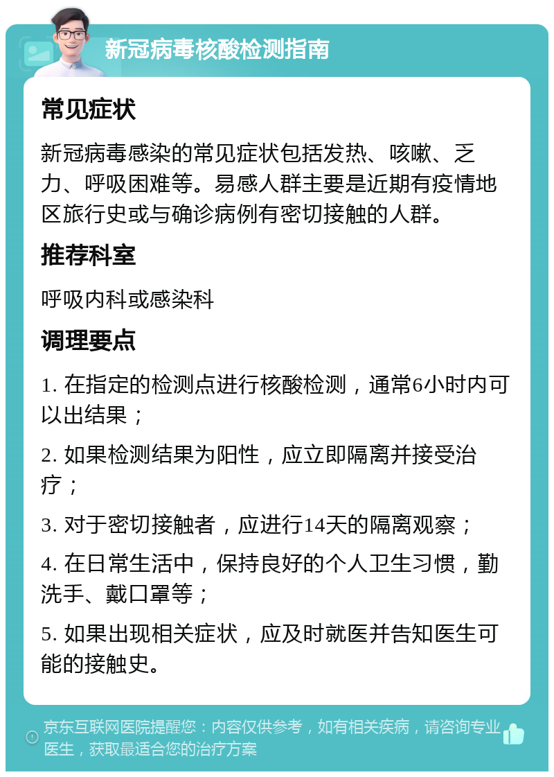 新冠病毒核酸检测指南 常见症状 新冠病毒感染的常见症状包括发热、咳嗽、乏力、呼吸困难等。易感人群主要是近期有疫情地区旅行史或与确诊病例有密切接触的人群。 推荐科室 呼吸内科或感染科 调理要点 1. 在指定的检测点进行核酸检测，通常6小时内可以出结果； 2. 如果检测结果为阳性，应立即隔离并接受治疗； 3. 对于密切接触者，应进行14天的隔离观察； 4. 在日常生活中，保持良好的个人卫生习惯，勤洗手、戴口罩等； 5. 如果出现相关症状，应及时就医并告知医生可能的接触史。