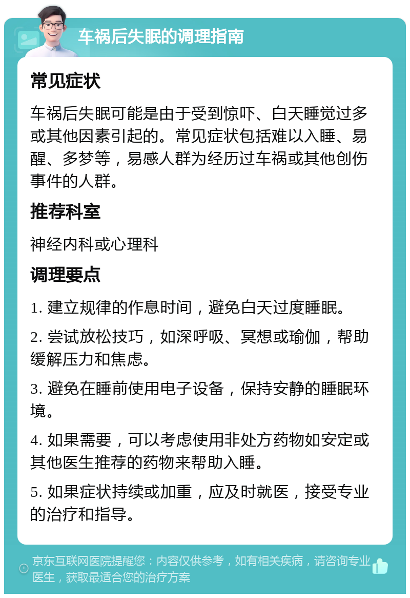 车祸后失眠的调理指南 常见症状 车祸后失眠可能是由于受到惊吓、白天睡觉过多或其他因素引起的。常见症状包括难以入睡、易醒、多梦等，易感人群为经历过车祸或其他创伤事件的人群。 推荐科室 神经内科或心理科 调理要点 1. 建立规律的作息时间，避免白天过度睡眠。 2. 尝试放松技巧，如深呼吸、冥想或瑜伽，帮助缓解压力和焦虑。 3. 避免在睡前使用电子设备，保持安静的睡眠环境。 4. 如果需要，可以考虑使用非处方药物如安定或其他医生推荐的药物来帮助入睡。 5. 如果症状持续或加重，应及时就医，接受专业的治疗和指导。