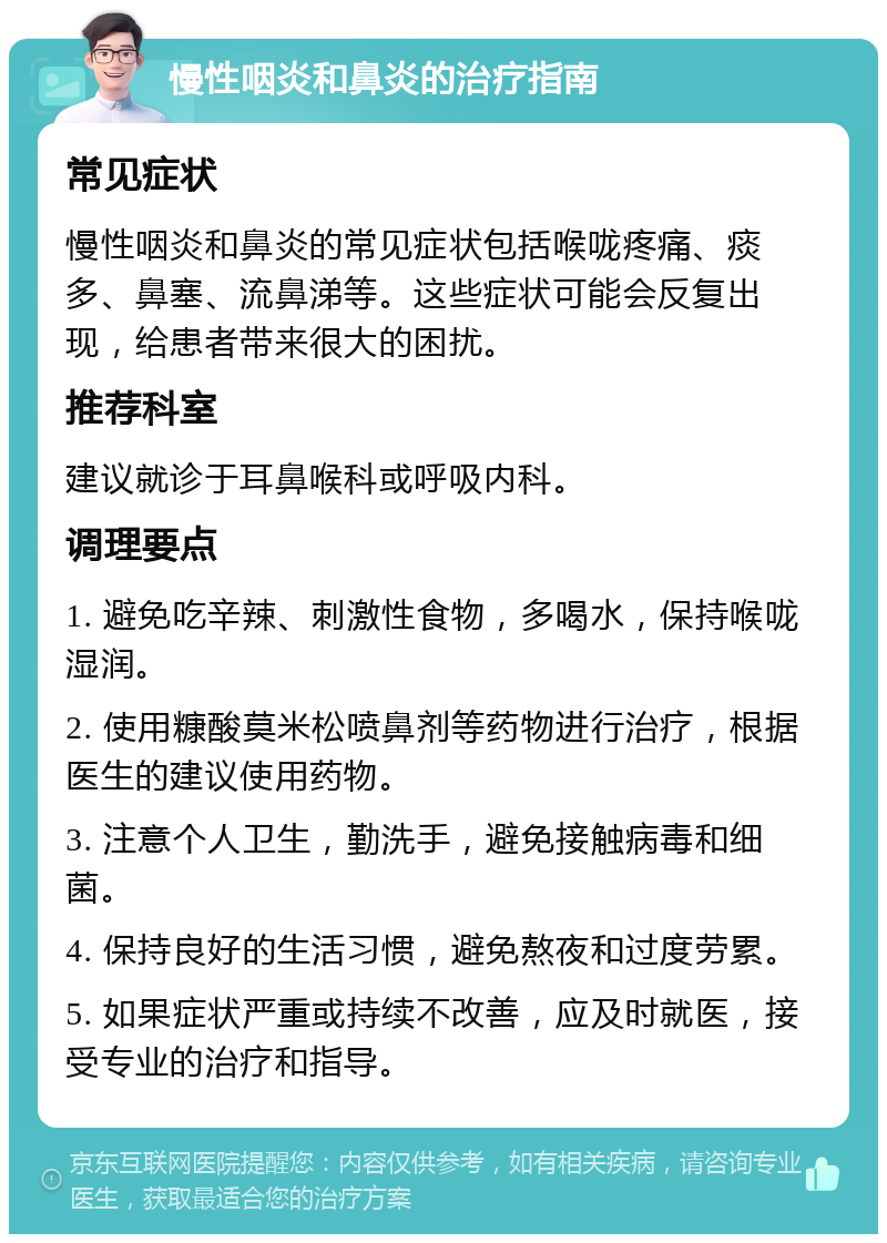 慢性咽炎和鼻炎的治疗指南 常见症状 慢性咽炎和鼻炎的常见症状包括喉咙疼痛、痰多、鼻塞、流鼻涕等。这些症状可能会反复出现，给患者带来很大的困扰。 推荐科室 建议就诊于耳鼻喉科或呼吸内科。 调理要点 1. 避免吃辛辣、刺激性食物，多喝水，保持喉咙湿润。 2. 使用糠酸莫米松喷鼻剂等药物进行治疗，根据医生的建议使用药物。 3. 注意个人卫生，勤洗手，避免接触病毒和细菌。 4. 保持良好的生活习惯，避免熬夜和过度劳累。 5. 如果症状严重或持续不改善，应及时就医，接受专业的治疗和指导。