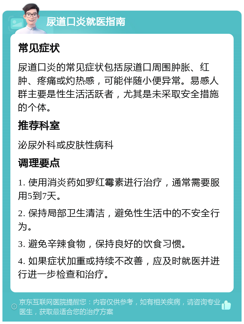 尿道口炎就医指南 常见症状 尿道口炎的常见症状包括尿道口周围肿胀、红肿、疼痛或灼热感，可能伴随小便异常。易感人群主要是性生活活跃者，尤其是未采取安全措施的个体。 推荐科室 泌尿外科或皮肤性病科 调理要点 1. 使用消炎药如罗红霉素进行治疗，通常需要服用5到7天。 2. 保持局部卫生清洁，避免性生活中的不安全行为。 3. 避免辛辣食物，保持良好的饮食习惯。 4. 如果症状加重或持续不改善，应及时就医并进行进一步检查和治疗。