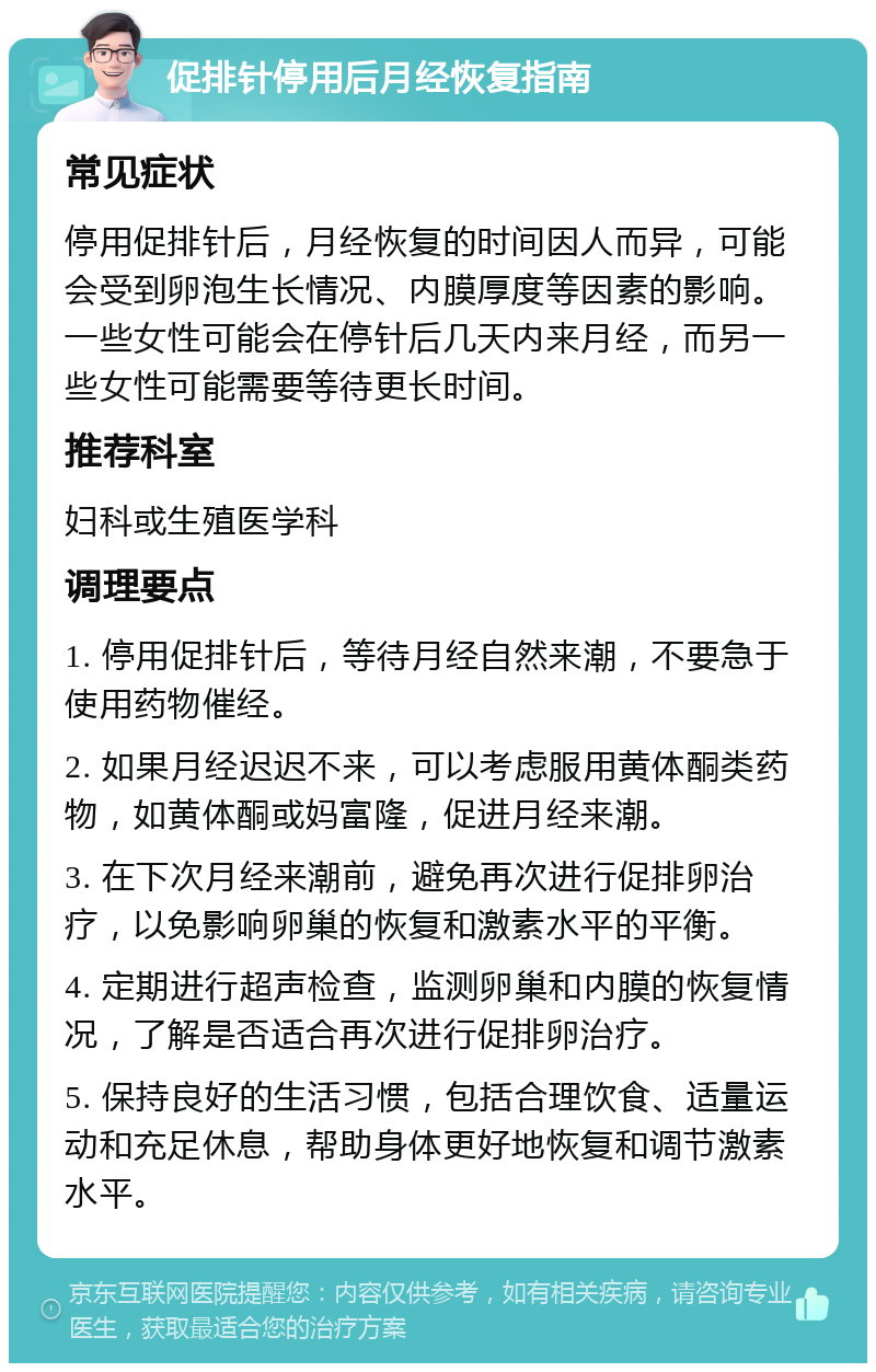 促排针停用后月经恢复指南 常见症状 停用促排针后，月经恢复的时间因人而异，可能会受到卵泡生长情况、内膜厚度等因素的影响。一些女性可能会在停针后几天内来月经，而另一些女性可能需要等待更长时间。 推荐科室 妇科或生殖医学科 调理要点 1. 停用促排针后，等待月经自然来潮，不要急于使用药物催经。 2. 如果月经迟迟不来，可以考虑服用黄体酮类药物，如黄体酮或妈富隆，促进月经来潮。 3. 在下次月经来潮前，避免再次进行促排卵治疗，以免影响卵巢的恢复和激素水平的平衡。 4. 定期进行超声检查，监测卵巢和内膜的恢复情况，了解是否适合再次进行促排卵治疗。 5. 保持良好的生活习惯，包括合理饮食、适量运动和充足休息，帮助身体更好地恢复和调节激素水平。