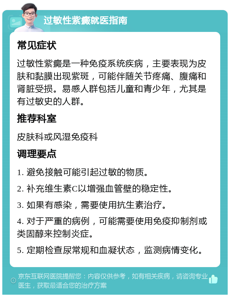 过敏性紫癜就医指南 常见症状 过敏性紫癜是一种免疫系统疾病，主要表现为皮肤和黏膜出现紫斑，可能伴随关节疼痛、腹痛和肾脏受损。易感人群包括儿童和青少年，尤其是有过敏史的人群。 推荐科室 皮肤科或风湿免疫科 调理要点 1. 避免接触可能引起过敏的物质。 2. 补充维生素C以增强血管壁的稳定性。 3. 如果有感染，需要使用抗生素治疗。 4. 对于严重的病例，可能需要使用免疫抑制剂或类固醇来控制炎症。 5. 定期检查尿常规和血凝状态，监测病情变化。