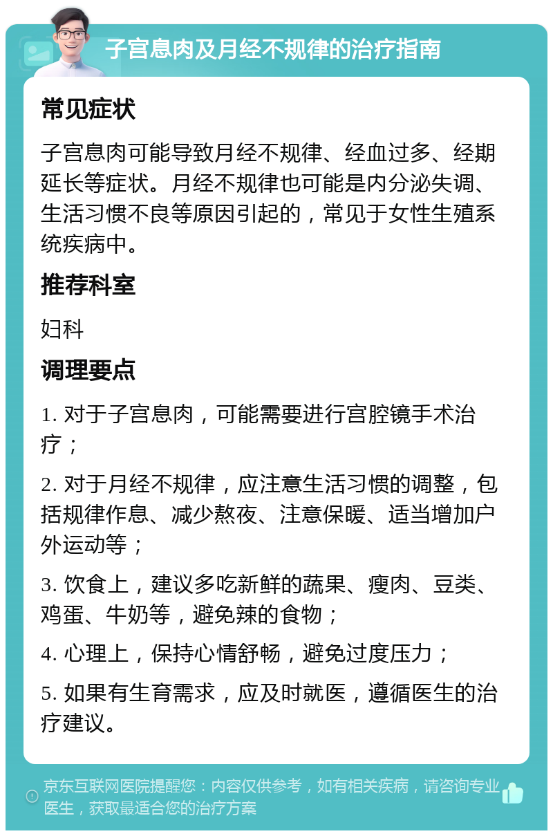 子宫息肉及月经不规律的治疗指南 常见症状 子宫息肉可能导致月经不规律、经血过多、经期延长等症状。月经不规律也可能是内分泌失调、生活习惯不良等原因引起的，常见于女性生殖系统疾病中。 推荐科室 妇科 调理要点 1. 对于子宫息肉，可能需要进行宫腔镜手术治疗； 2. 对于月经不规律，应注意生活习惯的调整，包括规律作息、减少熬夜、注意保暖、适当增加户外运动等； 3. 饮食上，建议多吃新鲜的蔬果、瘦肉、豆类、鸡蛋、牛奶等，避免辣的食物； 4. 心理上，保持心情舒畅，避免过度压力； 5. 如果有生育需求，应及时就医，遵循医生的治疗建议。